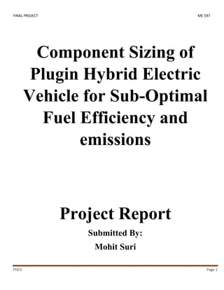 FINAL PROJECT ME 597
PHEV Page 1
Component Sizing of
Plugin Hybrid Electric
Vehicle for Sub-Optimal
Fuel Efficiency and
emissions
Project Report
Submitted By:
Mohit Suri
 