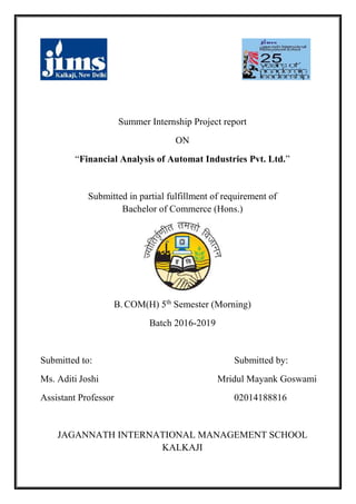Summer Internship Project report
ON
“Financial Analysis of Automat Industries Pvt. Ltd.”
Submitted in partial fulfillment of requirement of
Bachelor of Commerce (Hons.)
B. COM(H) 5th
Semester (Morning)
Batch 2016-2019
Submitted to: Submitted by:
Ms. Aditi Joshi Mridul Mayank Goswami
Assistant Professor 02014188816
JAGANNATH INTERNATIONAL MANAGEMENT SCHOOL
KALKAJI
 