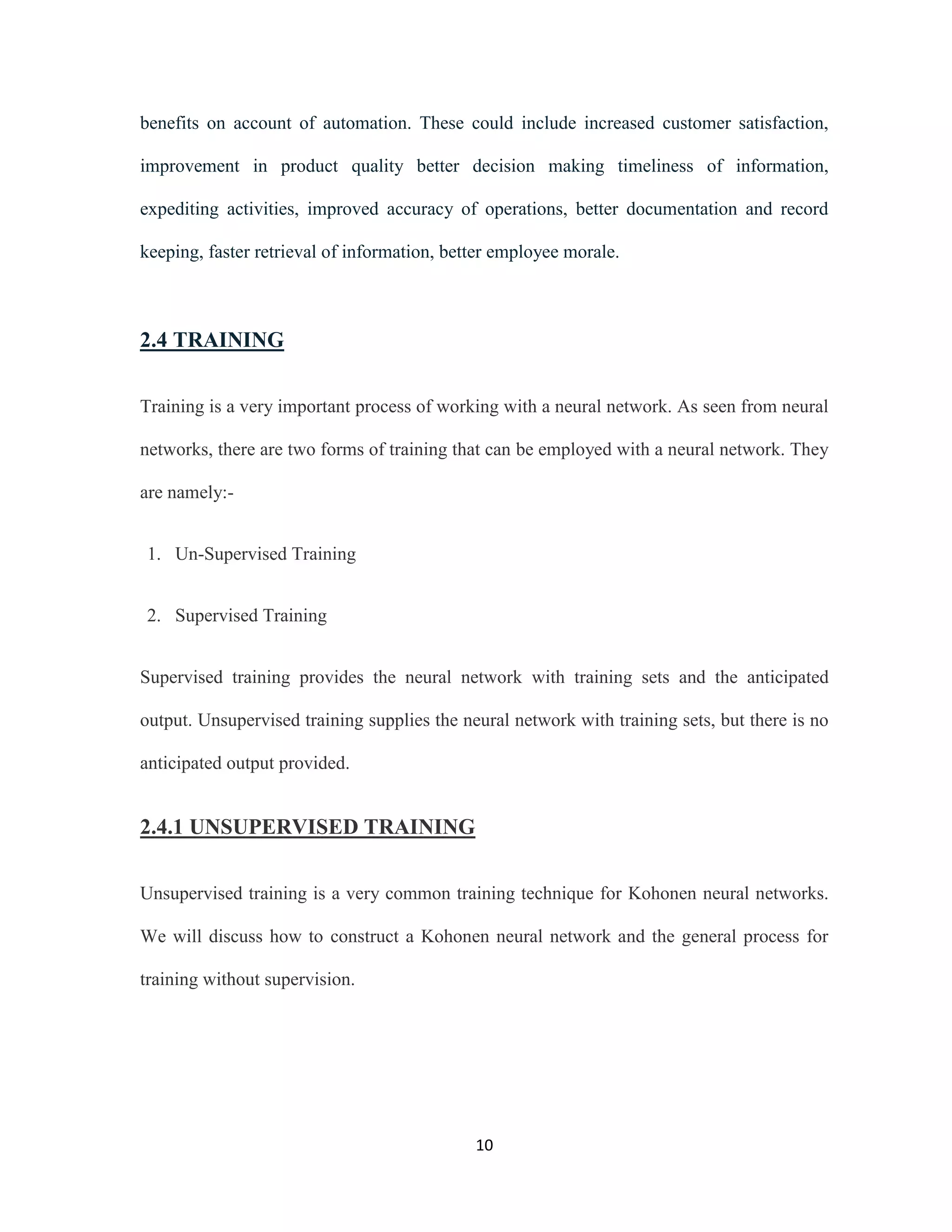 benefits on account of automation. These could include increased customer satisfaction, 
improvement in product quality better decision making timeliness of information, 
expediting activities, improved accuracy of operations, better documentation and record 
keeping, faster retrieval of information, better employee morale. 
10 
2.4 TRAINING 
Training is a very important process of working with a neural network. As seen from neural 
networks, there are two forms of training that can be employed with a neural network. They 
are namely:- 
1. Un-Supervised Training 
2. Supervised Training 
Supervised training provides the neural network with training sets and the anticipated 
output. Unsupervised training supplies the neural network with training sets, but there is no 
anticipated output provided. 
2.4.1 UNSUPERVISED TRAINING 
Unsupervised training is a very common training technique for Kohonen neural networks. 
We will discuss how to construct a Kohonen neural network and the general process for 
training without supervision. 
 