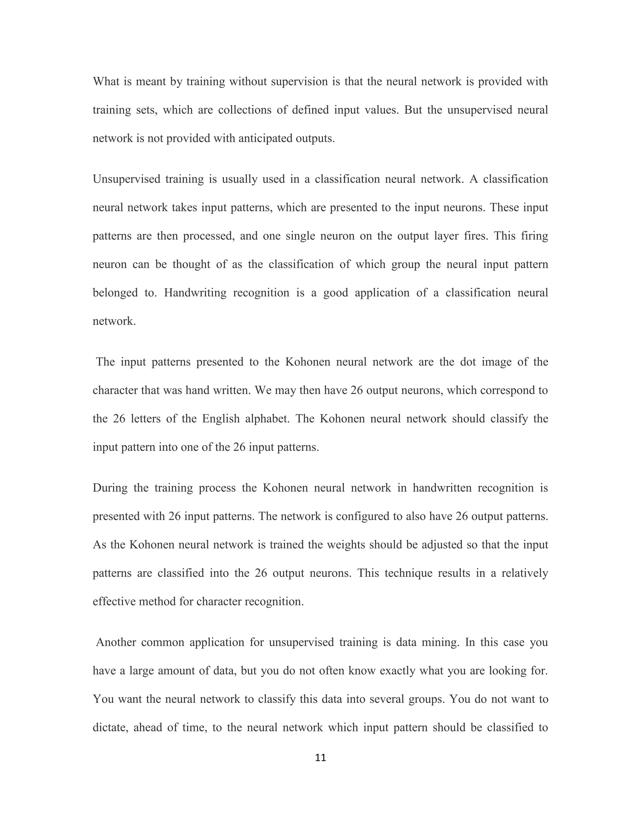 What is meant by training without supervision is that the neural network is provided with 
training sets, which are collections of defined input values. But the unsupervised neural 
network is not provided with anticipated outputs. 
Unsupervised training is usually used in a classification neural network. A classification 
neural network takes input patterns, which are presented to the input neurons. These input 
patterns are then processed, and one single neuron on the output layer fires. This firing 
neuron can be thought of as the classification of which group the neural input pattern 
belonged to. Handwriting recognition is a good application of a classification neural 
11 
network. 
The input patterns presented to the Kohonen neural network are the dot image of the 
character that was hand written. We may then have 26 output neurons, which correspond to 
the 26 letters of the English alphabet. The Kohonen neural network should classify the 
input pattern into one of the 26 input patterns. 
During the training process the Kohonen neural network in handwritten recognition is 
presented with 26 input patterns. The network is configured to also have 26 output patterns. 
As the Kohonen neural network is trained the weights should be adjusted so that the input 
patterns are classified into the 26 output neurons. This technique results in a relatively 
effective method for character recognition. 
Another common application for unsupervised training is data mining. In this case you 
have a large amount of data, but you do not often know exactly what you are looking for. 
You want the neural network to classify this data into several groups. You do not want to 
dictate, ahead of time, to the neural network which input pattern should be classified to 
 
