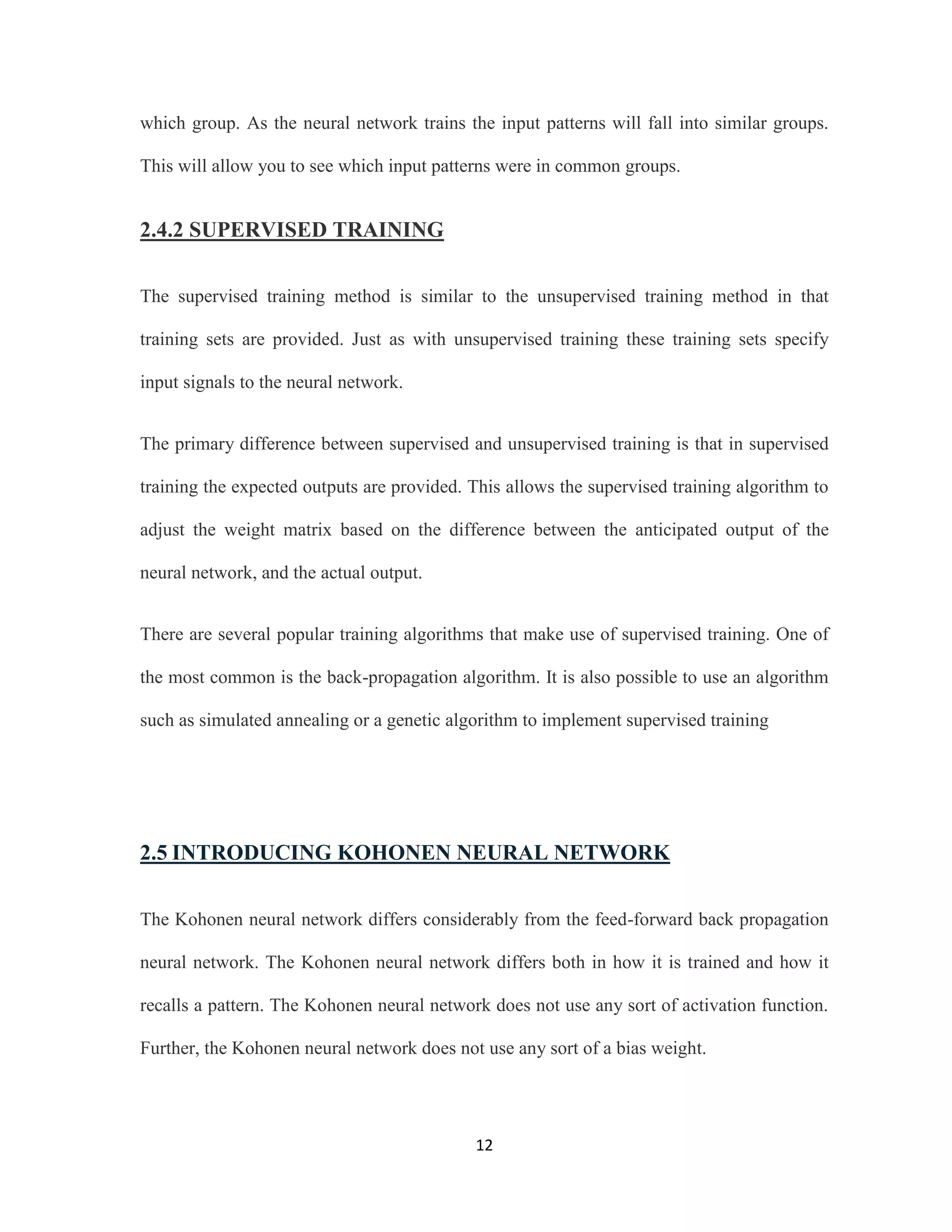 which group. As the neural network trains the input patterns will fall into similar groups. 
This will allow you to see which input patterns were in common groups. 
12 
2.4.2 SUPERVISED TRAINING 
The supervised training method is similar to the unsupervised training method in that 
training sets are provided. Just as with unsupervised training these training sets specify 
input signals to the neural network. 
The primary difference between supervised and unsupervised training is that in supervised 
training the expected outputs are provided. This allows the supervised training algorithm to 
adjust the weight matrix based on the difference between the anticipated output of the 
neural network, and the actual output. 
There are several popular training algorithms that make use of supervised training. One of 
the most common is the back-propagation algorithm. It is also possible to use an algorithm 
such as simulated annealing or a genetic algorithm to implement supervised training 
2.5 INTRODUCING KOHONEN NEURAL NETWORK 
The Kohonen neural network differs considerably from the feed-forward back propagation 
neural network. The Kohonen neural network differs both in how it is trained and how it 
recalls a pattern. The Kohonen neural network does not use any sort of activation function. 
Further, the Kohonen neural network does not use any sort of a bias weight. 
 