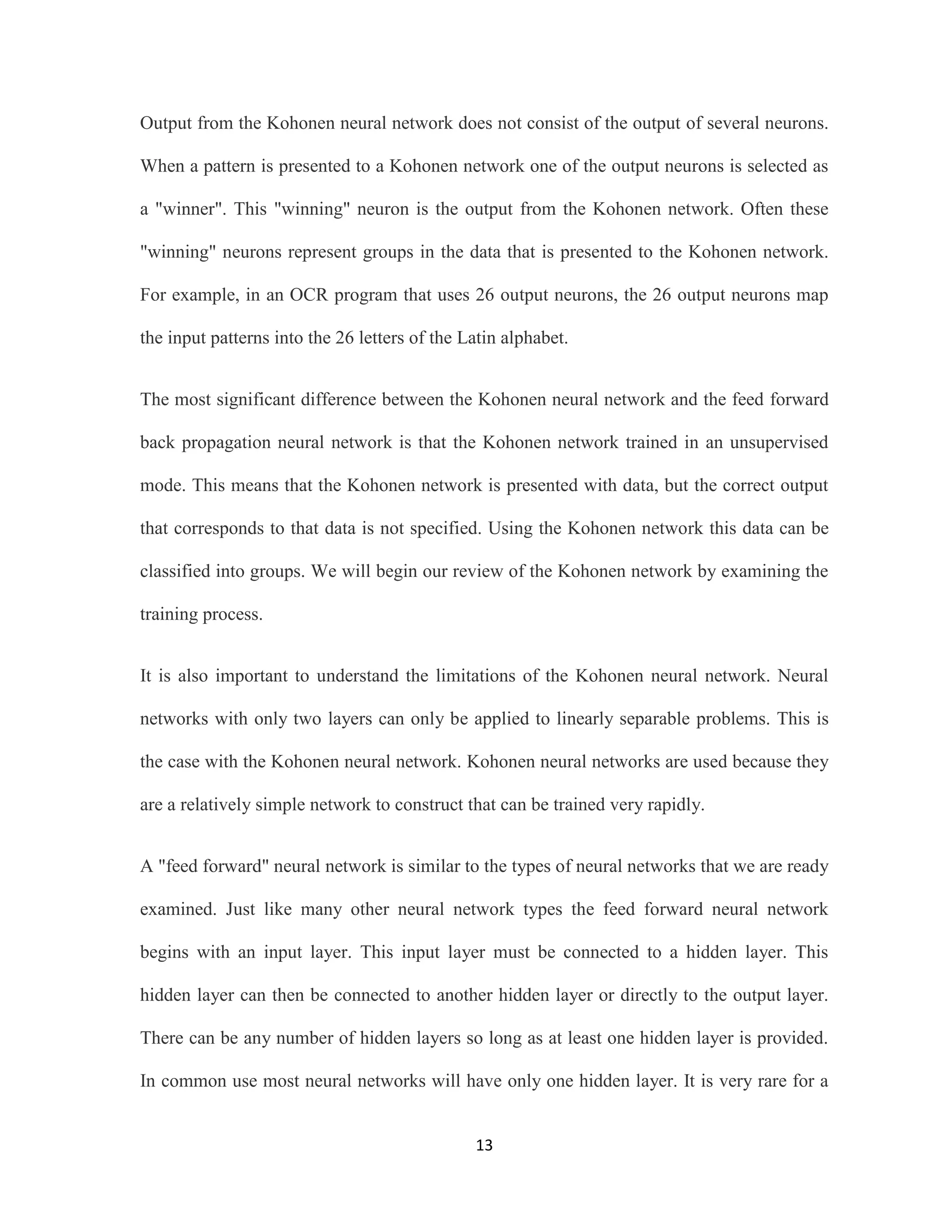 Output from the Kohonen neural network does not consist of the output of several neurons. 
When a pattern is presented to a Kohonen network one of the output neurons is selected as 
a &quot;winner&quot;. This &quot;winning&quot; neuron is the output from the Kohonen network. Often these 
&quot;winning&quot; neurons represent groups in the data that is presented to the Kohonen network. 
For example, in an OCR program that uses 26 output neurons, the 26 output neurons map 
the input patterns into the 26 letters of the Latin alphabet. 
The most significant difference between the Kohonen neural network and the feed forward 
back propagation neural network is that the Kohonen network trained in an unsupervised 
mode. This means that the Kohonen network is presented with data, but the correct output 
that corresponds to that data is not specified. Using the Kohonen network this data can be 
classified into groups. We will begin our review of the Kohonen network by examining the 
13 
training process. 
It is also important to understand the limitations of the Kohonen neural network. Neural 
networks with only two layers can only be applied to linearly separable problems. This is 
the case with the Kohonen neural network. Kohonen neural networks are used because they 
are a relatively simple network to construct that can be trained very rapidly. 
A &quot;feed forward&quot; neural network is similar to the types of neural networks that we are ready 
examined. Just like many other neural network types the feed forward neural network 
begins with an input layer. This input layer must be connected to a hidden layer. This 
hidden layer can then be connected to another hidden layer or directly to the output layer. 
There can be any number of hidden layers so long as at least one hidden layer is provided. 
In common use most neural networks will have only one hidden layer. It is very rare for a 
 