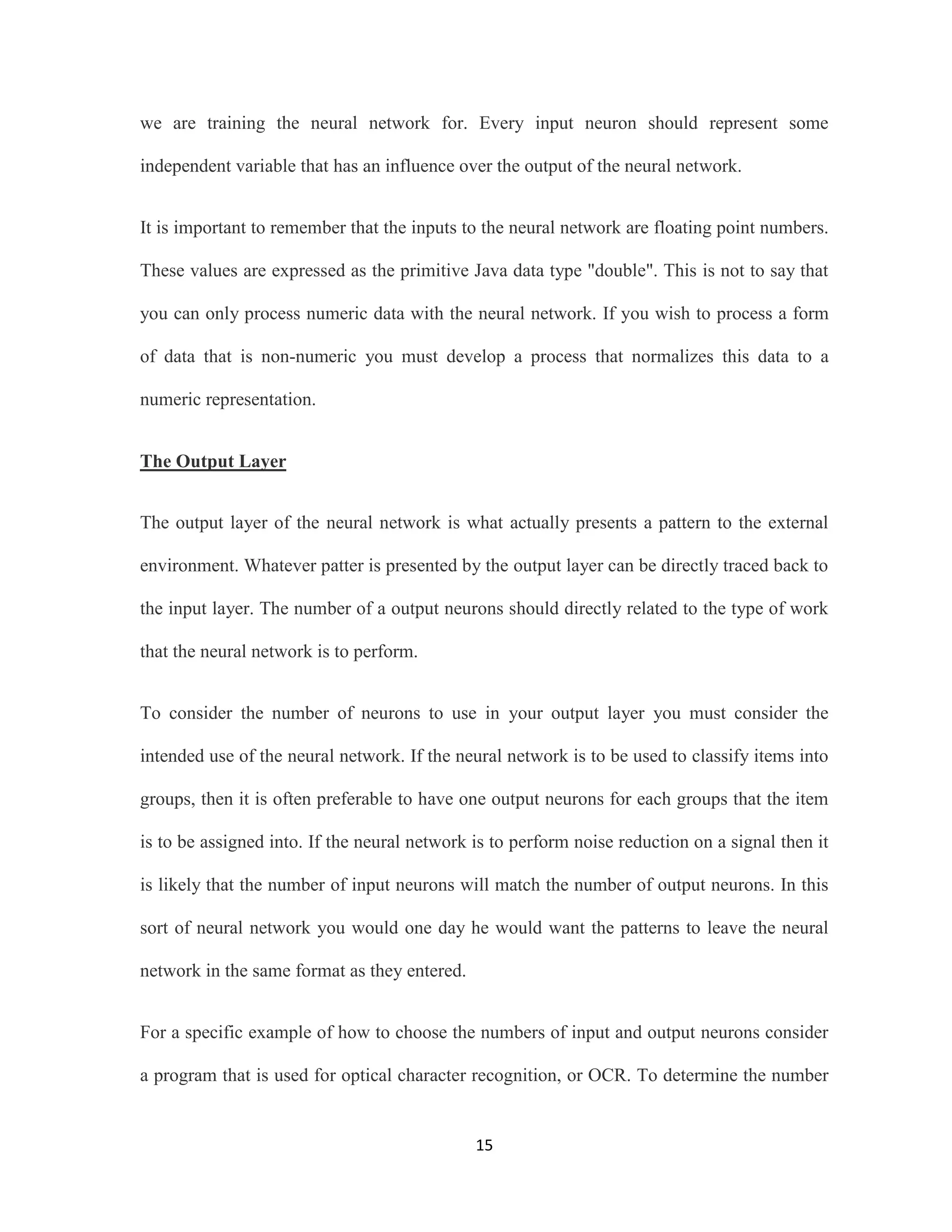 we are training the neural network for. Every input neuron should represent some 
independent variable that has an influence over the output of the neural network. 
It is important to remember that the inputs to the neural network are floating point numbers. 
These values are expressed as the primitive Java data type &quot;double&quot;. This is not to say that 
you can only process numeric data with the neural network. If you wish to process a form 
of data that is non-numeric you must develop a process that normalizes this data to a 
15 
numeric representation. 
The Output Layer 
The output layer of the neural network is what actually presents a pattern to the external 
environment. Whatever patter is presented by the output layer can be directly traced back to 
the input layer. The number of a output neurons should directly related to the type of work 
that the neural network is to perform. 
To consider the number of neurons to use in your output layer you must consider the 
intended use of the neural network. If the neural network is to be used to classify items into 
groups, then it is often preferable to have one output neurons for each groups that the item 
is to be assigned into. If the neural network is to perform noise reduction on a signal then it 
is likely that the number of input neurons will match the number of output neurons. In this 
sort of neural network you would one day he would want the patterns to leave the neural 
network in the same format as they entered. 
For a specific example of how to choose the numbers of input and output neurons consider 
a program that is used for optical character recognition, or OCR. To determine the number 
 