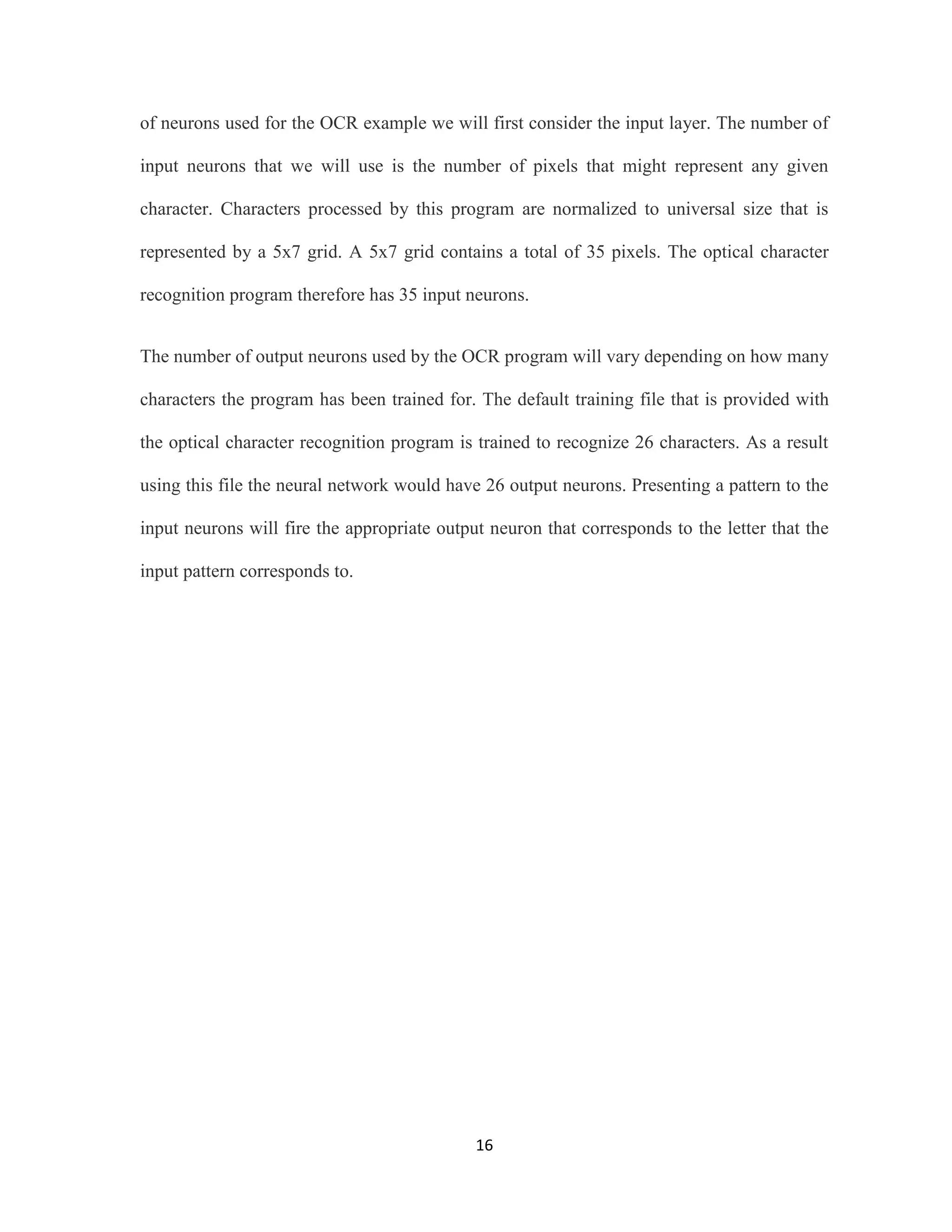 of neurons used for the OCR example we will first consider the input layer. The number of 
input neurons that we will use is the number of pixels that might represent any given 
character. Characters processed by this program are normalized to universal size that is 
represented by a 5x7 grid. A 5x7 grid contains a total of 35 pixels. The optical character 
recognition program therefore has 35 input neurons. 
The number of output neurons used by the OCR program will vary depending on how many 
characters the program has been trained for. The default training file that is provided with 
the optical character recognition program is trained to recognize 26 characters. As a result 
using this file the neural network would have 26 output neurons. Presenting a pattern to the 
input neurons will fire the appropriate output neuron that corresponds to the letter that the 
16 
input pattern corresponds to. 
 