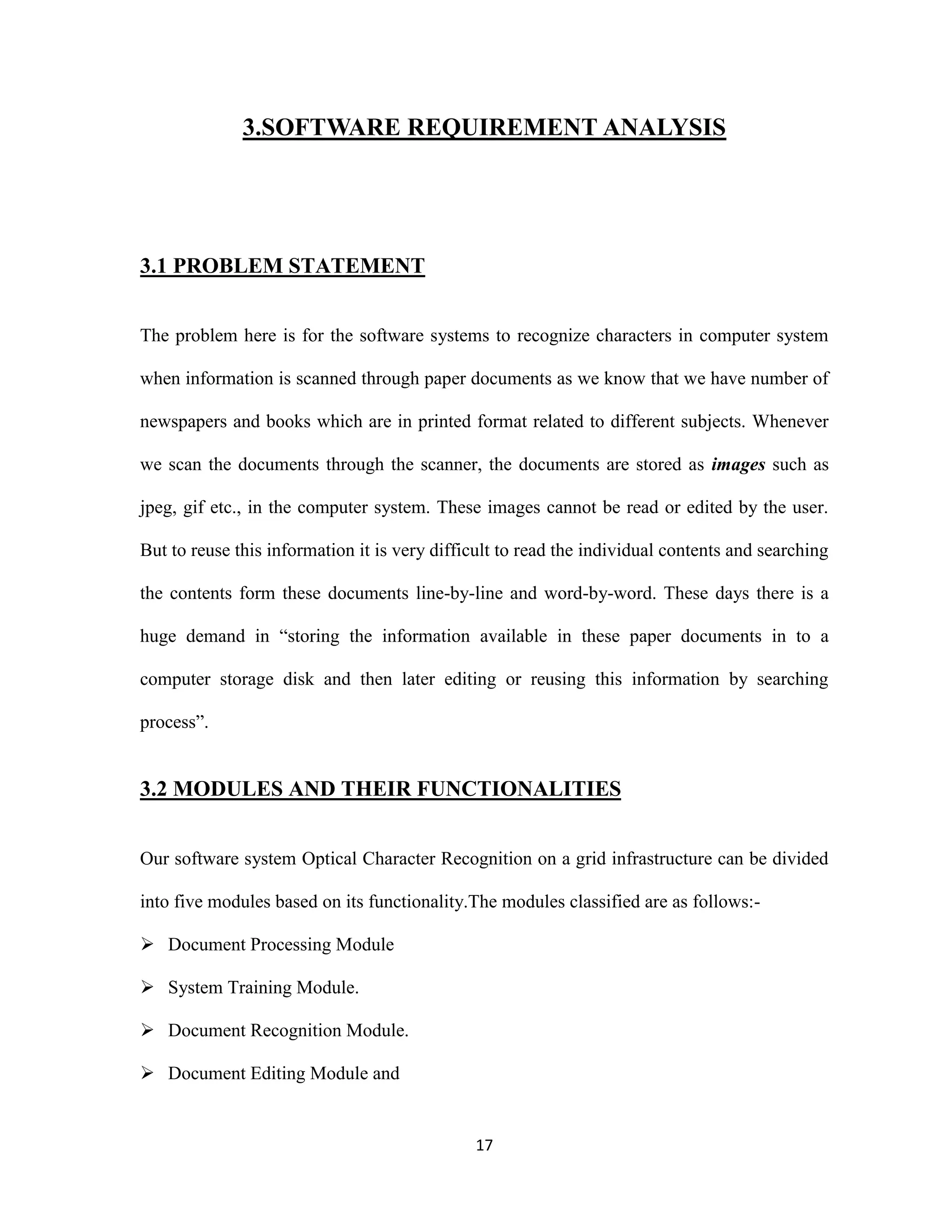 3.SOFTWARE REQUIREMENT ANALYSIS 
17 
3.1 PROBLEM STATEMENT 
The problem here is for the software systems to recognize characters in computer system 
when information is scanned through paper documents as we know that we have number of 
newspapers and books which are in printed format related to different subjects. Whenever 
we scan the documents through the scanner, the documents are stored as images such as 
jpeg, gif etc., in the computer system. These images cannot be read or edited by the user. 
But to reuse this information it is very difficult to read the individual contents and searching 
the contents form these documents line-by-line and word-by-word. These days there is a 
huge demand in “storing the information available in these paper documents in to a 
computer storage disk and then later editing or reusing this information by searching 
process”. 
3.2 MODULES AND THEIR FUNCTIONALITIES 
Our software system Optical Character Recognition on a grid infrastructure can be divided 
into five modules based on its functionality.The modules classified are as follows:- 
 Document Processing Module 
 System Training Module. 
 Document Recognition Module. 
 Document Editing Module and 
 