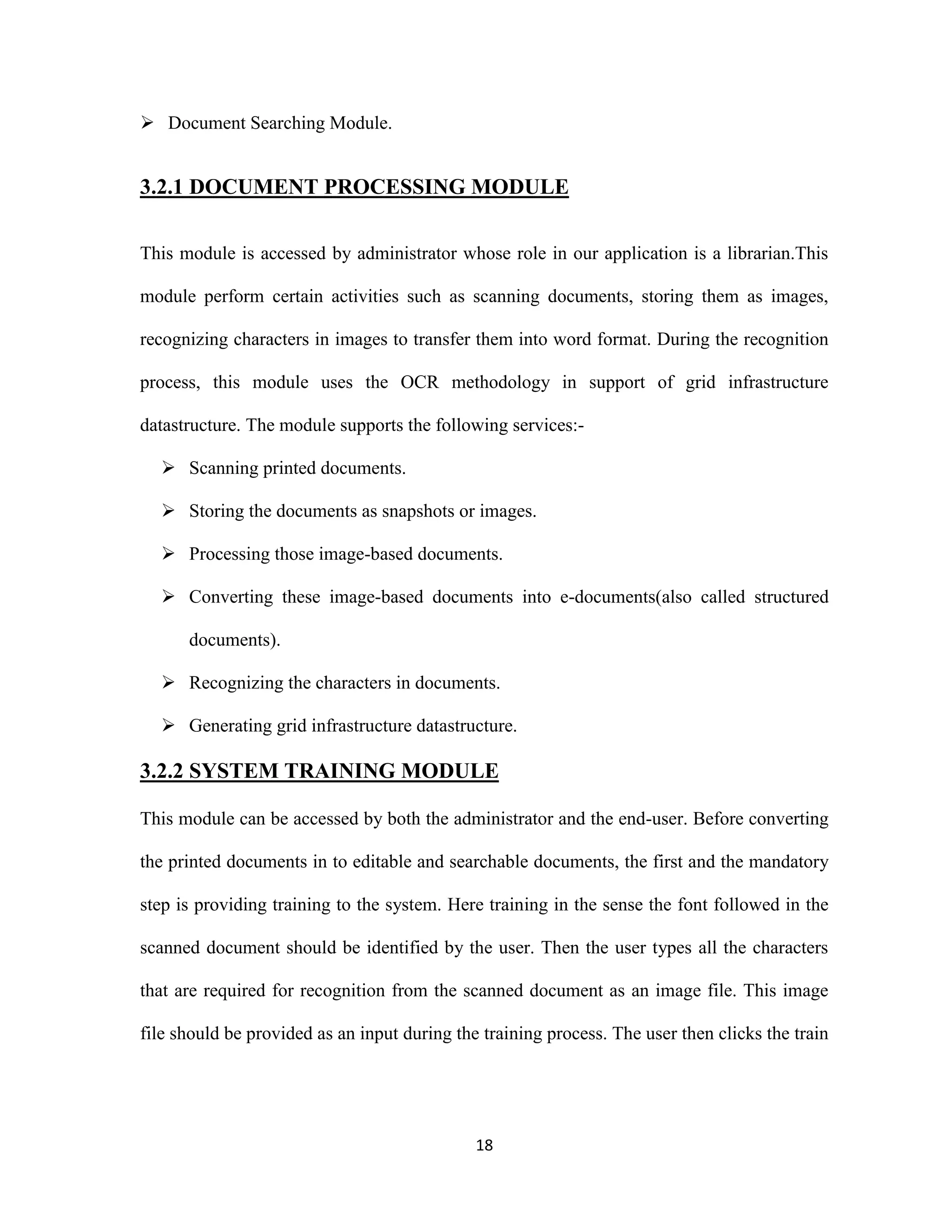 18 
 Document Searching Module. 
3.2.1 DOCUMENT PROCESSING MODULE 
This module is accessed by administrator whose role in our application is a librarian.This 
module perform certain activities such as scanning documents, storing them as images, 
recognizing characters in images to transfer them into word format. During the recognition 
process, this module uses the OCR methodology in support of grid infrastructure 
datastructure. The module supports the following services:- 
 Scanning printed documents. 
 Storing the documents as snapshots or images. 
 Processing those image-based documents. 
 Converting these image-based documents into e-documents(also called structured 
documents). 
 Recognizing the characters in documents. 
 Generating grid infrastructure datastructure. 
3.2.2 SYSTEM TRAINING MODULE 
This module can be accessed by both the administrator and the end-user. Before converting 
the printed documents in to editable and searchable documents, the first and the mandatory 
step is providing training to the system. Here training in the sense the font followed in the 
scanned document should be identified by the user. Then the user types all the characters 
that are required for recognition from the scanned document as an image file. This image 
file should be provided as an input during the training process. The user then clicks the train 
 