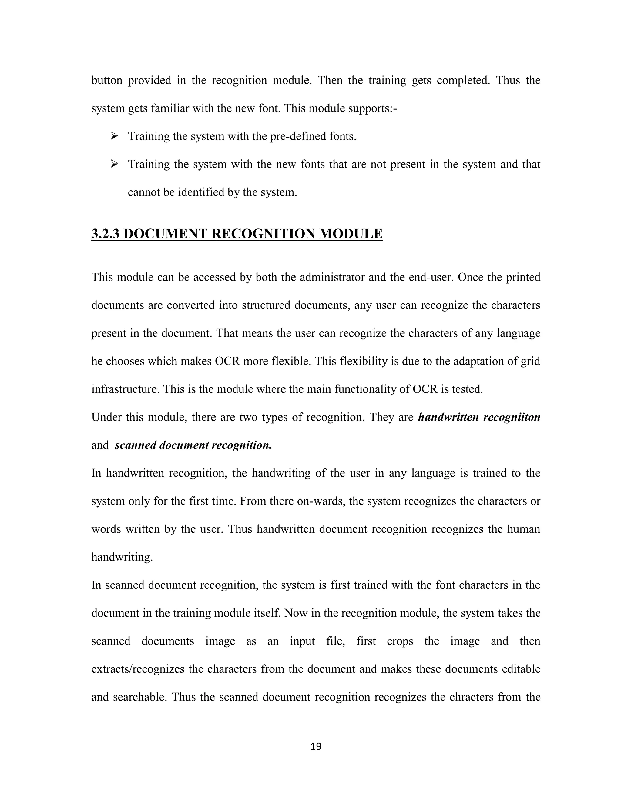button provided in the recognition module. Then the training gets completed. Thus the 
system gets familiar with the new font. This module supports:- 
 Training the system with the pre-defined fonts. 
 Training the system with the new fonts that are not present in the system and that 
19 
cannot be identified by the system. 
3.2.3 DOCUMENT RECOGNITION MODULE 
This module can be accessed by both the administrator and the end-user. Once the printed 
documents are converted into structured documents, any user can recognize the characters 
present in the document. That means the user can recognize the characters of any language 
he chooses which makes OCR more flexible. This flexibility is due to the adaptation of grid 
infrastructure. This is the module where the main functionality of OCR is tested. 
Under this module, there are two types of recognition. They are handwritten recogniiton 
and scanned document recognition. 
In handwritten recognition, the handwriting of the user in any language is trained to the 
system only for the first time. From there on-wards, the system recognizes the characters or 
words written by the user. Thus handwritten document recognition recognizes the human 
handwriting. 
In scanned document recognition, the system is first trained with the font characters in the 
document in the training module itself. Now in the recognition module, the system takes the 
scanned documents image as an input file, first crops the image and then 
extracts/recognizes the characters from the document and makes these documents editable 
and searchable. Thus the scanned document recognition recognizes the chracters from the 
 
