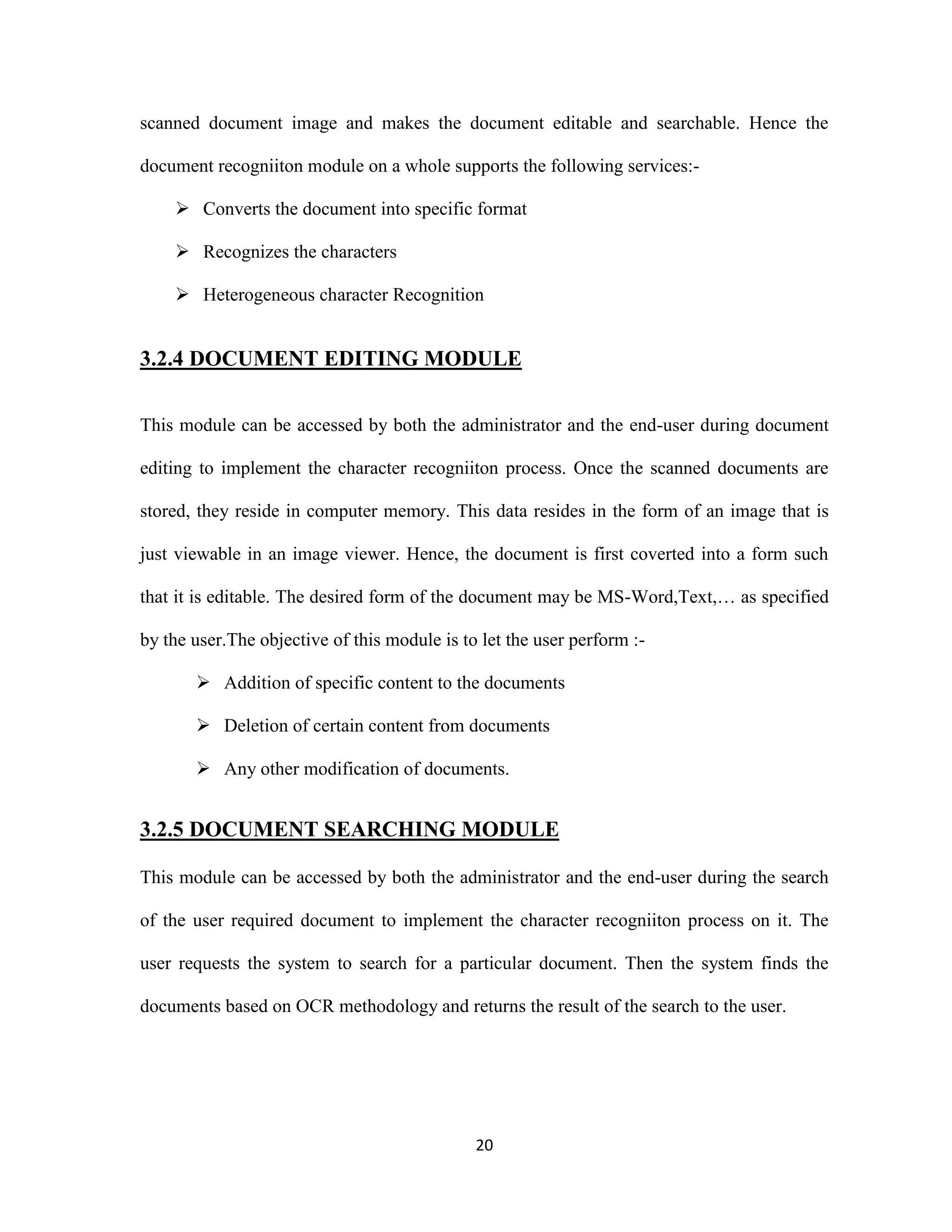 scanned document image and makes the document editable and searchable. Hence the 
document recogniiton module on a whole supports the following services:- 
 Converts the document into specific format 
20 
 Recognizes the characters 
 Heterogeneous character Recognition 
3.2.4 DOCUMENT EDITING MODULE 
This module can be accessed by both the administrator and the end-user during document 
editing to implement the character recogniiton process. Once the scanned documents are 
stored, they reside in computer memory. This data resides in the form of an image that is 
just viewable in an image viewer. Hence, the document is first coverted into a form such 
that it is editable. The desired form of the document may be MS-Word,Text,… as specified 
by the user.The objective of this module is to let the user perform :- 
 Addition of specific content to the documents 
 Deletion of certain content from documents 
 Any other modification of documents. 
3.2.5 DOCUMENT SEARCHING MODULE 
This module can be accessed by both the administrator and the end-user during the search 
of the user required document to implement the character recogniiton process on it. The 
user requests the system to search for a particular document. Then the system finds the 
documents based on OCR methodology and returns the result of the search to the user. 
 