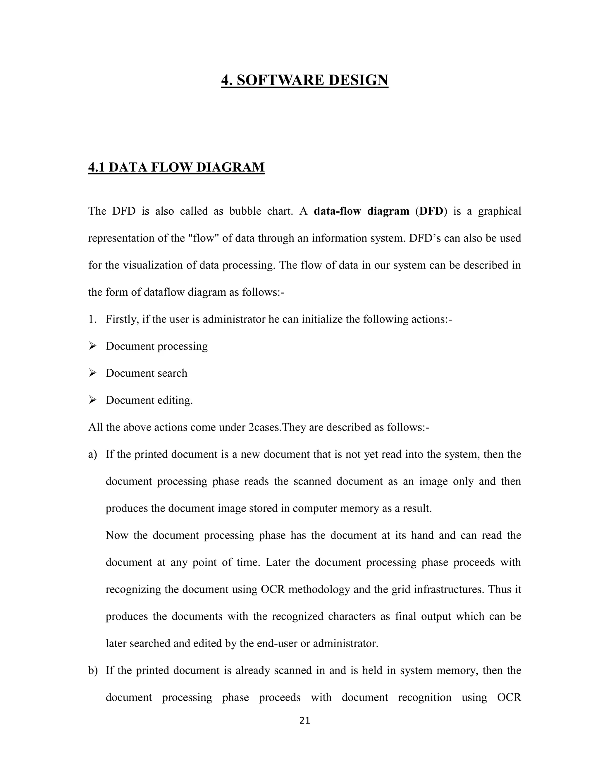 4. SOFTWARE DESIGN 
21 
4.1 DATA FLOW DIAGRAM 
The DFD is also called as bubble chart. A data-flow diagram (DFD) is a graphical 
representation of the &quot;flow&quot; of data through an information system. DFD’s can also be used 
for the visualization of data processing. The flow of data in our system can be described in 
the form of dataflow diagram as follows:- 
1. Firstly, if the user is administrator he can initialize the following actions:- 
 Document processing 
 Document search 
 Document editing. 
All the above actions come under 2cases.They are described as follows:- 
a) If the printed document is a new document that is not yet read into the system, then the 
document processing phase reads the scanned document as an image only and then 
produces the document image stored in computer memory as a result. 
Now the document processing phase has the document at its hand and can read the 
document at any point of time. Later the document processing phase proceeds with 
recognizing the document using OCR methodology and the grid infrastructures. Thus it 
produces the documents with the recognized characters as final output which can be 
later searched and edited by the end-user or administrator. 
b) If the printed document is already scanned in and is held in system memory, then the 
document processing phase proceeds with document recognition using OCR 
 