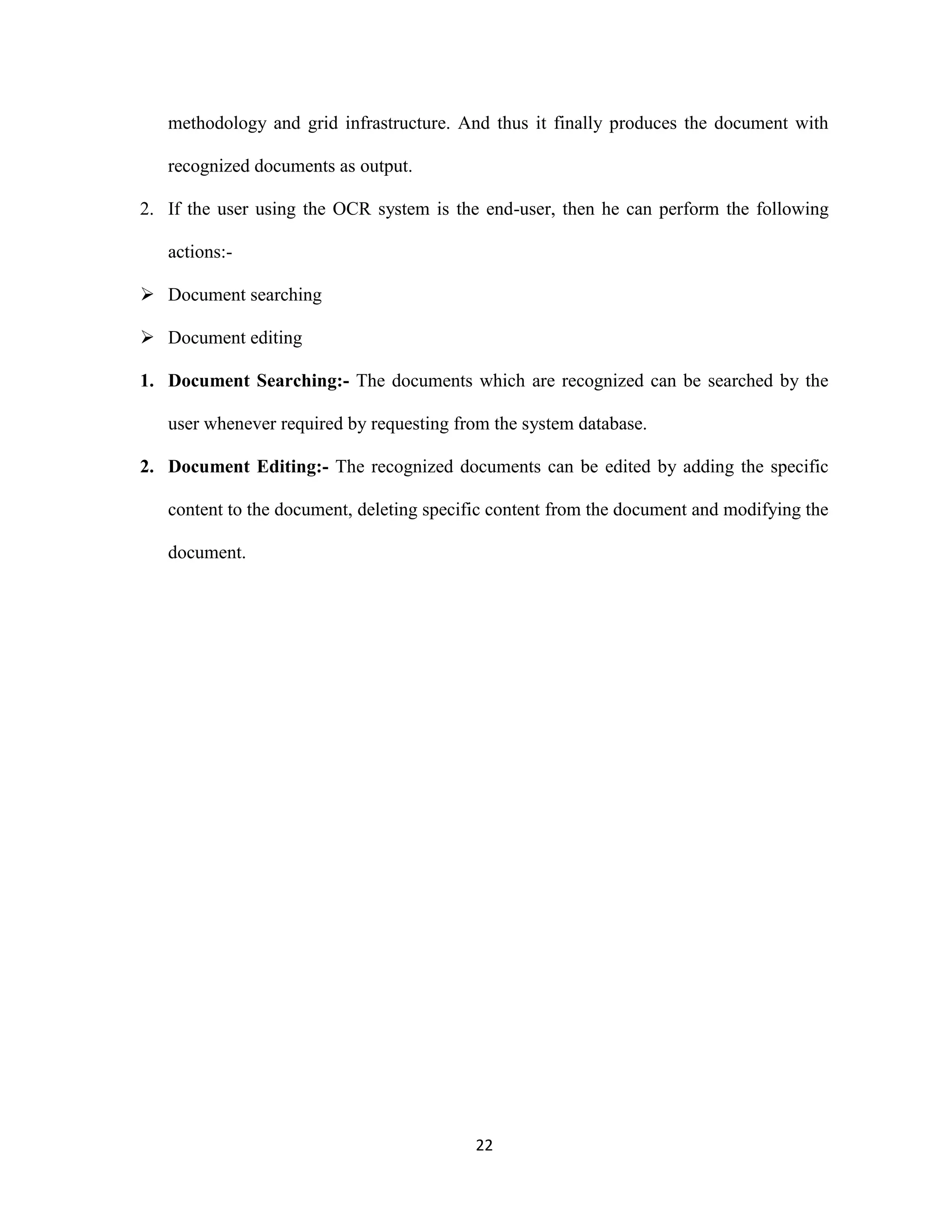 methodology and grid infrastructure. And thus it finally produces the document with 
22 
recognized documents as output. 
2. If the user using the OCR system is the end-user, then he can perform the following 
actions:- 
 Document searching 
 Document editing 
1. Document Searching:- The documents which are recognized can be searched by the 
user whenever required by requesting from the system database. 
2. Document Editing:- The recognized documents can be edited by adding the specific 
content to the document, deleting specific content from the document and modifying the 
document. 
 