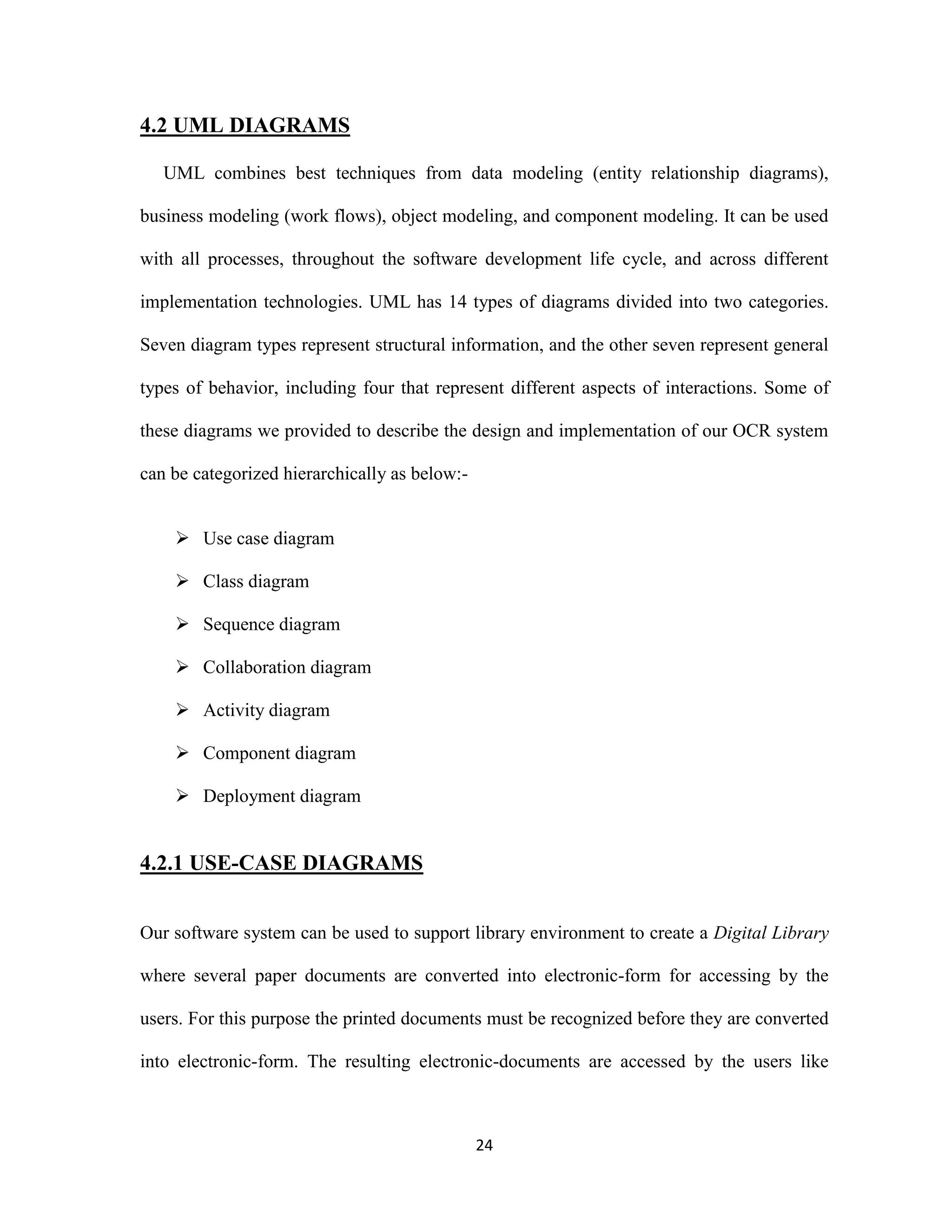 24 
4.2 UML DIAGRAMS 
UML combines best techniques from data modeling (entity relationship diagrams), 
business modeling (work flows), object modeling, and component modeling. It can be used 
with all processes, throughout the software development life cycle, and across different 
implementation technologies. UML has 14 types of diagrams divided into two categories. 
Seven diagram types represent structural information, and the other seven represent general 
types of behavior, including four that represent different aspects of interactions. Some of 
these diagrams we provided to describe the design and implementation of our OCR system 
can be categorized hierarchically as below:- 
 Use case diagram 
 Class diagram 
 Sequence diagram 
 Collaboration diagram 
 Activity diagram 
 Component diagram 
 Deployment diagram 
4.2.1 USE-CASE DIAGRAMS 
Our software system can be used to support library environment to create a Digital Library 
where several paper documents are converted into electronic-form for accessing by the 
users. For this purpose the printed documents must be recognized before they are converted 
into electronic-form. The resulting electronic-documents are accessed by the users like 
 