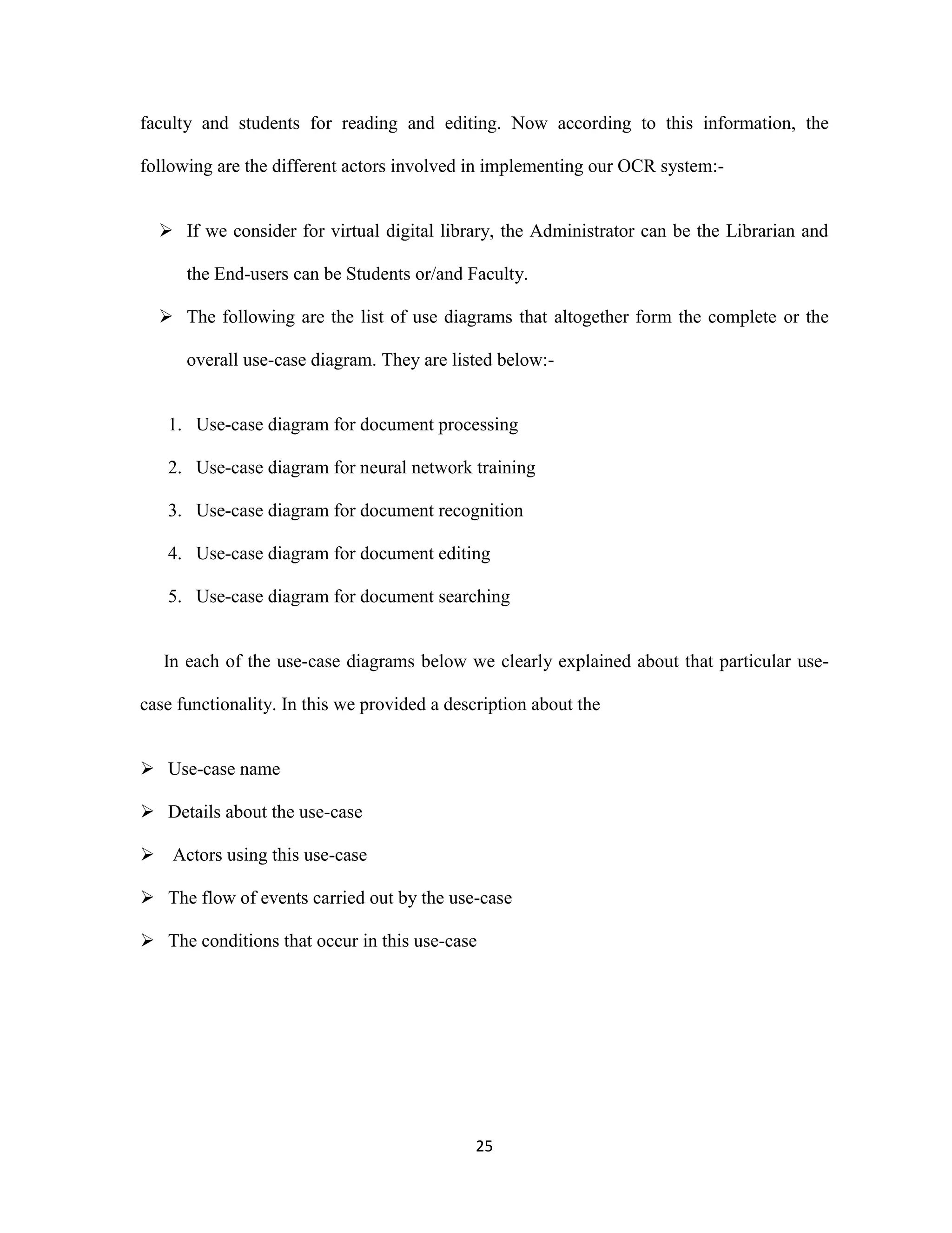 faculty and students for reading and editing. Now according to this information, the 
following are the different actors involved in implementing our OCR system:- 
 If we consider for virtual digital library, the Administrator can be the Librarian and 
the End-users can be Students or/and Faculty. 
 The following are the list of use diagrams that altogether form the complete or the 
overall use-case diagram. They are listed below:- 
1. Use-case diagram for document processing 
2. Use-case diagram for neural network training 
3. Use-case diagram for document recognition 
4. Use-case diagram for document editing 
5. Use-case diagram for document searching 
In each of the use-case diagrams below we clearly explained about that particular use-case 
functionality. In this we provided a description about the 
25 
 Use-case name 
 Details about the use-case 
 Actors using this use-case 
 The flow of events carried out by the use-case 
 The conditions that occur in this use-case 
 