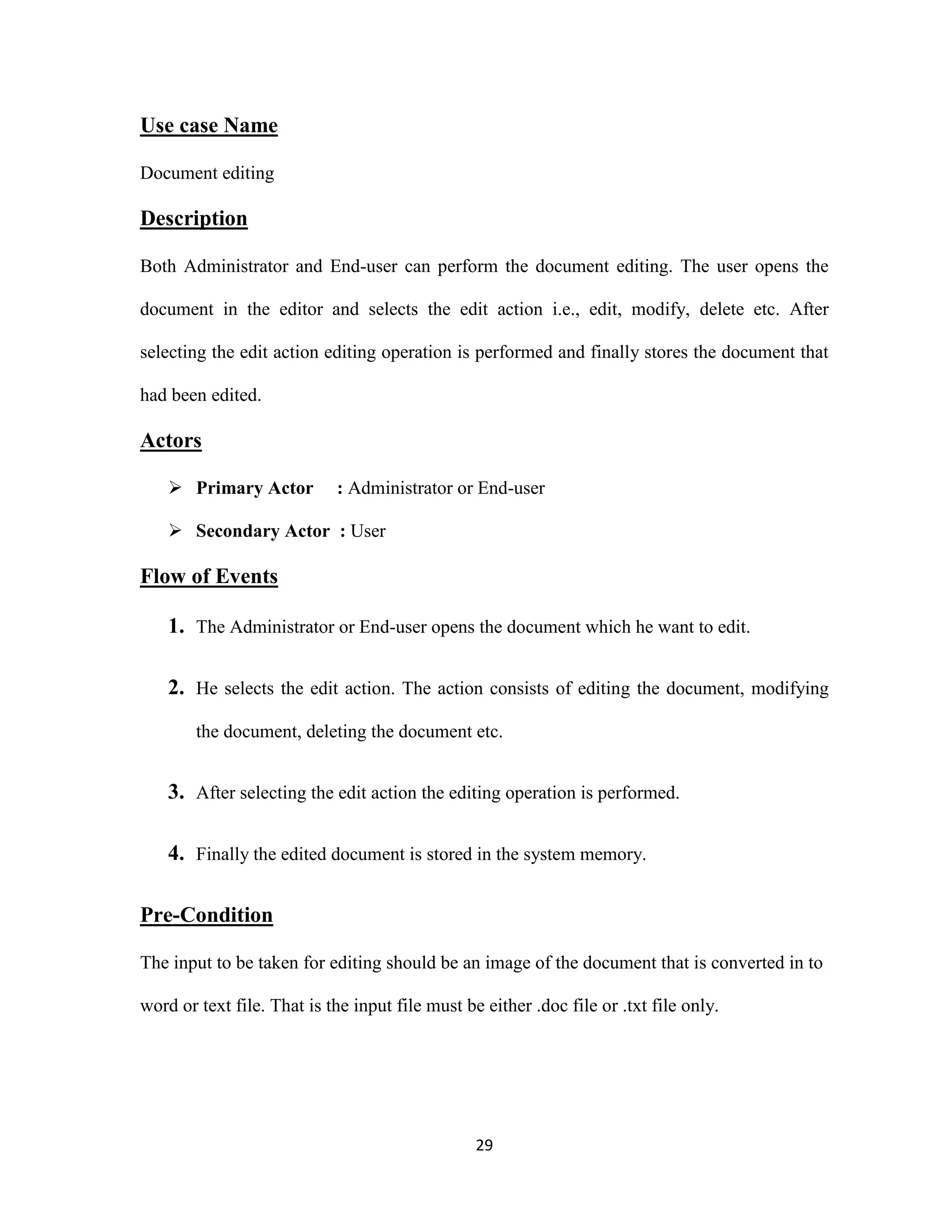 29 
Use case Name 
Document editing 
Description 
Both Administrator and End-user can perform the document editing. The user opens the 
document in the editor and selects the edit action i.e., edit, modify, delete etc. After 
selecting the edit action editing operation is performed and finally stores the document that 
had been edited. 
Actors 
 Primary Actor : Administrator or End-user 
 Secondary Actor : User 
Flow of Events 
1. The Administrator or End-user opens the document which he want to edit. 
2. He selects the edit action. The action consists of editing the document, modifying 
the document, deleting the document etc. 
3. After selecting the edit action the editing operation is performed. 
4. Finally the edited document is stored in the system memory. 
Pre-Condition 
The input to be taken for editing should be an image of the document that is converted in to 
word or text file. That is the input file must be either .doc file or .txt file only. 
 