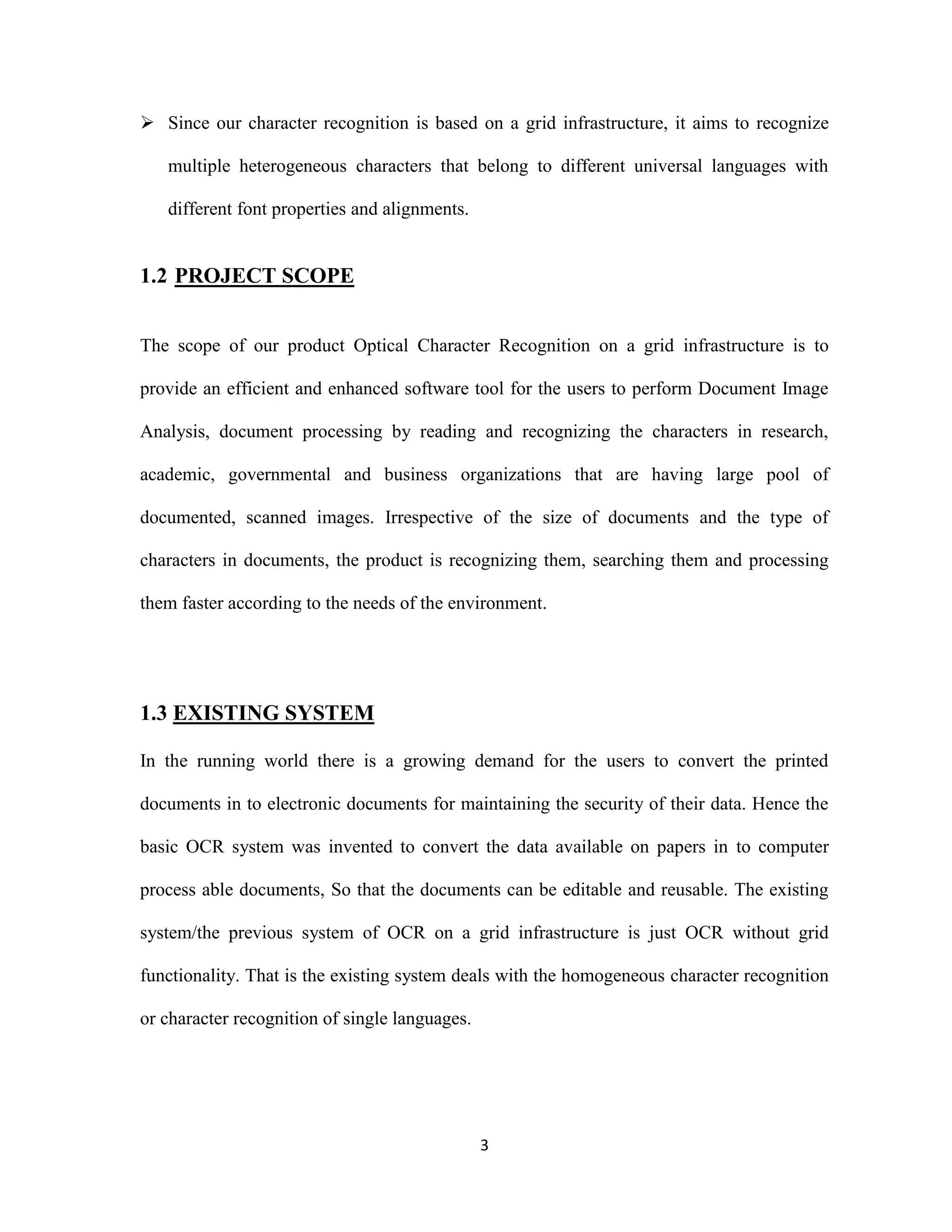  Since our character recognition is based on a grid infrastructure, it aims to recognize 
multiple heterogeneous characters that belong to different universal languages with 
3 
different font properties and alignments. 
1.2 PROJECT SCOPE 
The scope of our product Optical Character Recognition on a grid infrastructure is to 
provide an efficient and enhanced software tool for the users to perform Document Image 
Analysis, document processing by reading and recognizing the characters in research, 
academic, governmental and business organizations that are having large pool of 
documented, scanned images. Irrespective of the size of documents and the type of 
characters in documents, the product is recognizing them, searching them and processing 
them faster according to the needs of the environment. 
1.3 EXISTING SYSTEM 
In the running world there is a growing demand for the users to convert the printed 
documents in to electronic documents for maintaining the security of their data. Hence the 
basic OCR system was invented to convert the data available on papers in to computer 
process able documents, So that the documents can be editable and reusable. The existing 
system/the previous system of OCR on a grid infrastructure is just OCR without grid 
functionality. That is the existing system deals with the homogeneous character recognition 
or character recognition of single languages. 
 