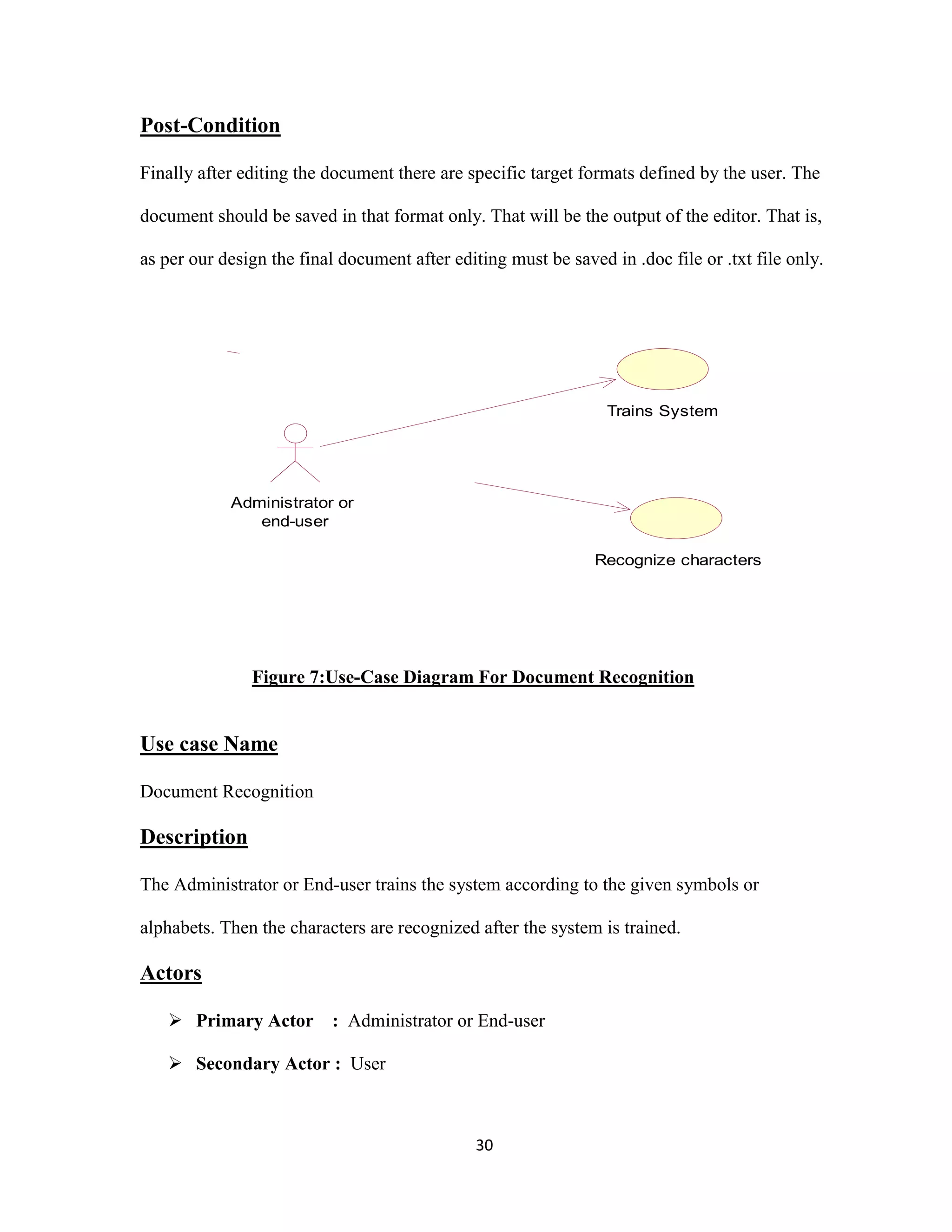 30 
Post-Condition 
Finally after editing the document there are specific target formats defined by the user. The 
document should be saved in that format only. That will be the output of the editor. That is, 
as per our design the final document after editing must be saved in .doc file or .txt file only. 
Figure 7:Use-Case Diagram For Document Recognition 
Use case Name 
Document Recognition 
Description 
The Administrator or End-user trains the system according to the given symbols or 
alphabets. Then the characters are recognized after the system is trained. 
Actors 
 Primary Actor : Administrator or End-user 
 Secondary Actor : User 
Trains System 
Recognize characters 
Administrator or 
end-user 
 