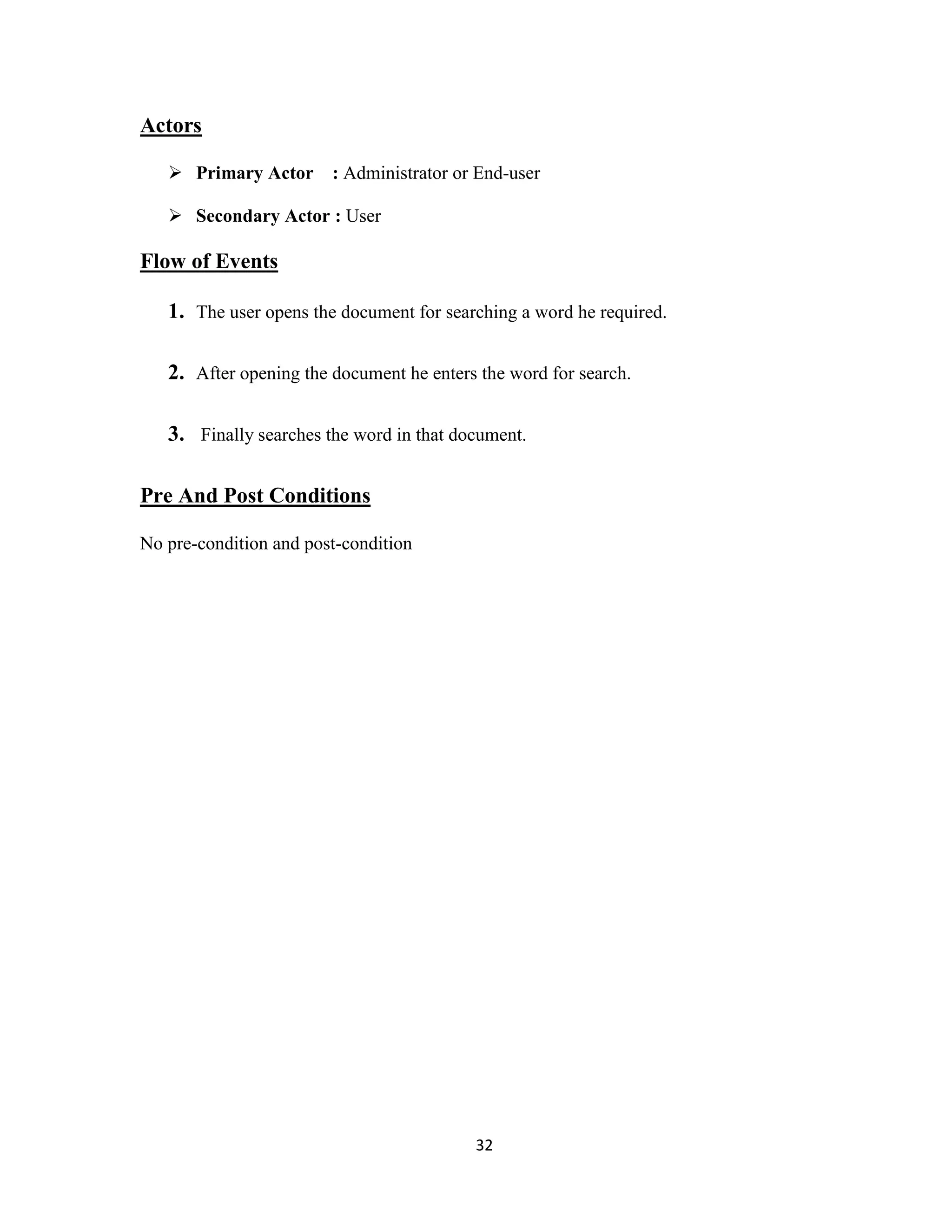 32 
Actors 
 Primary Actor : Administrator or End-user 
 Secondary Actor : User 
Flow of Events 
1. The user opens the document for searching a word he required. 
2. After opening the document he enters the word for search. 
3. Finally searches the word in that document. 
Pre And Post Conditions 
No pre-condition and post-condition 
 