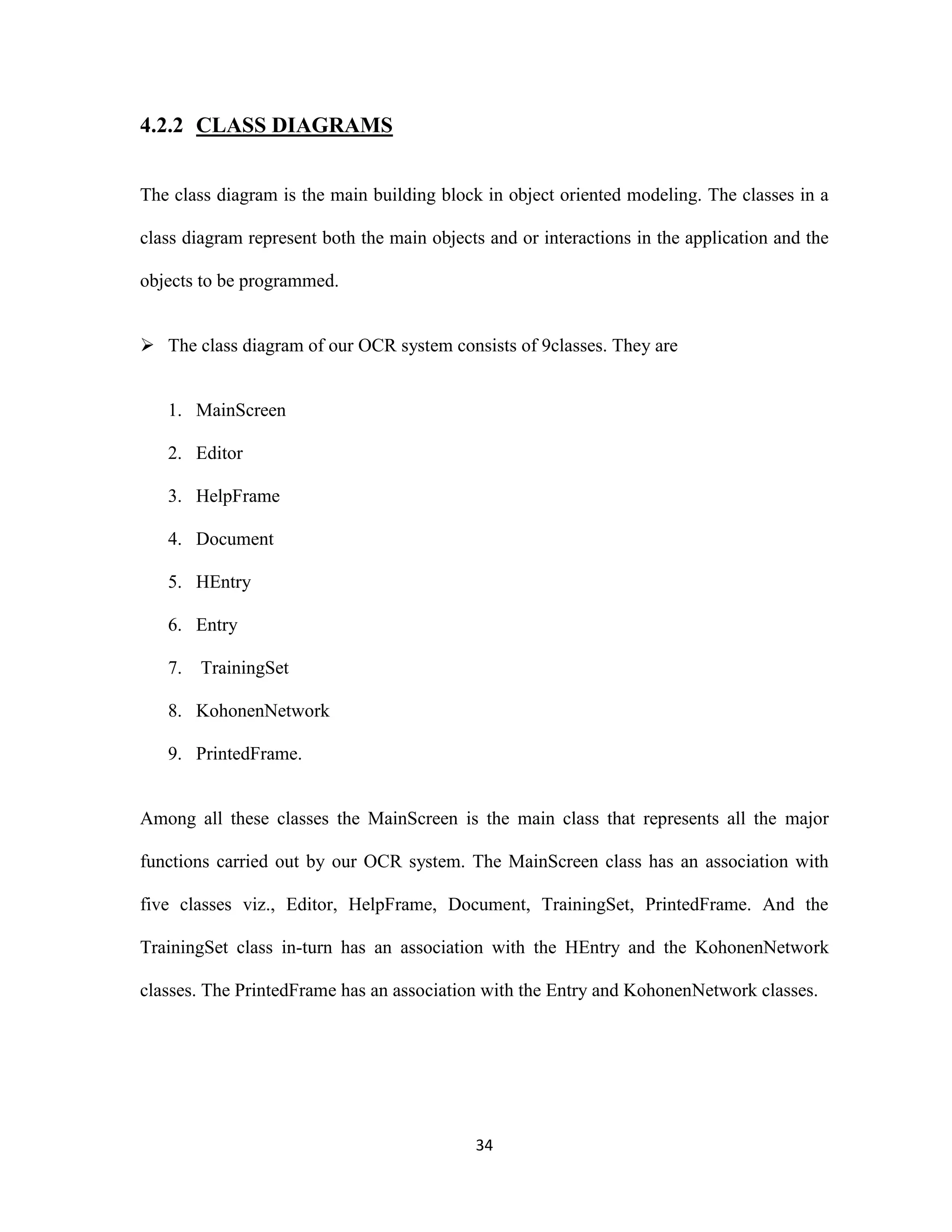 34 
4.2.2 CLASS DIAGRAMS 
The class diagram is the main building block in object oriented modeling. The classes in a 
class diagram represent both the main objects and or interactions in the application and the 
objects to be programmed. 
 The class diagram of our OCR system consists of 9classes. They are 
1. MainScreen 
2. Editor 
3. HelpFrame 
4. Document 
5. HEntry 
6. Entry 
7. TrainingSet 
8. KohonenNetwork 
9. PrintedFrame. 
Among all these classes the MainScreen is the main class that represents all the major 
functions carried out by our OCR system. The MainScreen class has an association with 
five classes viz., Editor, HelpFrame, Document, TrainingSet, PrintedFrame. And the 
TrainingSet class in-turn has an association with the HEntry and the KohonenNetwork 
classes. The PrintedFrame has an association with the Entry and KohonenNetwork classes. 
 