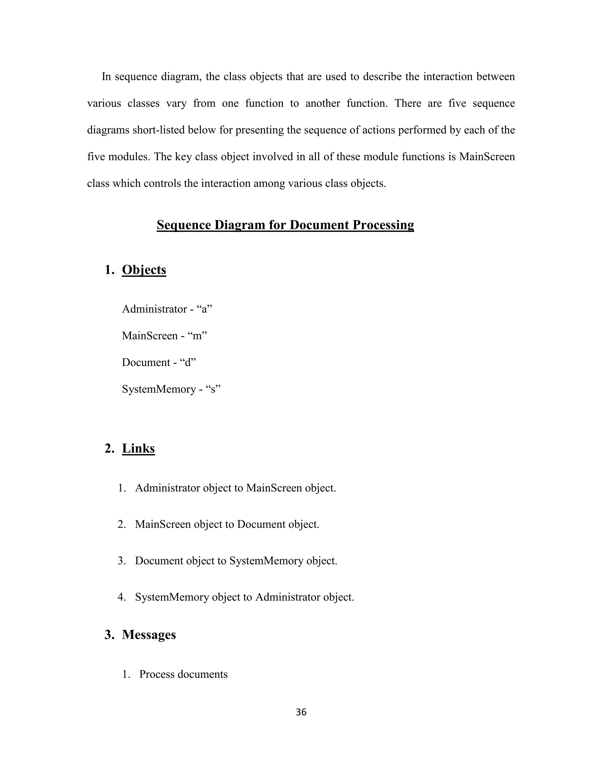 In sequence diagram, the class objects that are used to describe the interaction between 
various classes vary from one function to another function. There are five sequence 
diagrams short-listed below for presenting the sequence of actions performed by each of the 
five modules. The key class object involved in all of these module functions is MainScreen 
class which controls the interaction among various class objects. 
Sequence Diagram for Document Processing 
36 
1. Objects 
Administrator - “a” 
MainScreen - “m” 
Document - “d” 
SystemMemory - “s” 
2. Links 
1. Administrator object to MainScreen object. 
2. MainScreen object to Document object. 
3. Document object to SystemMemory object. 
4. SystemMemory object to Administrator object. 
3. Messages 
1. Process documents 
 