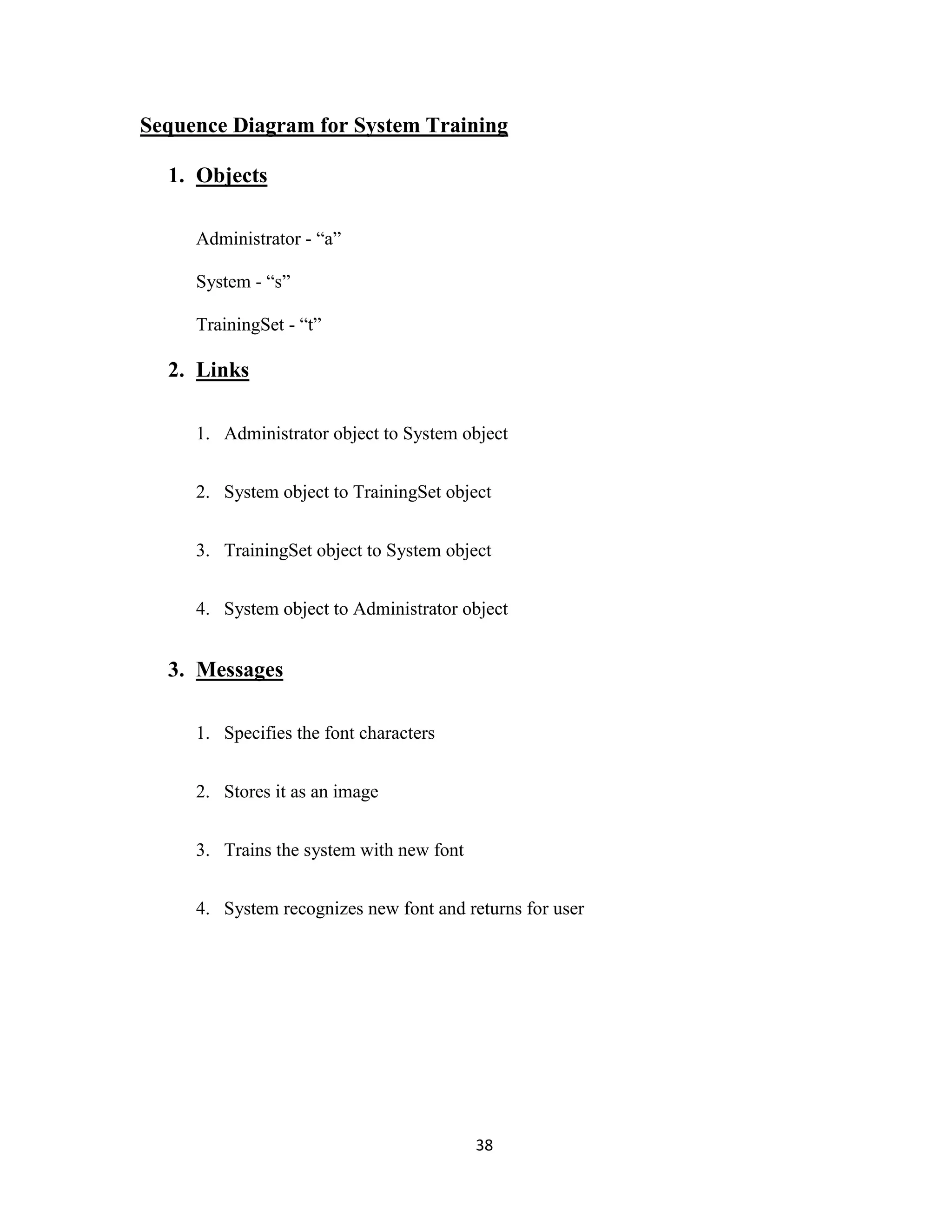 Sequence Diagram for System Training 
38 
1. Objects 
Administrator - “a” 
System - “s” 
TrainingSet - “t” 
2. Links 
1. Administrator object to System object 
2. System object to TrainingSet object 
3. TrainingSet object to System object 
4. System object to Administrator object 
3. Messages 
1. Specifies the font characters 
2. Stores it as an image 
3. Trains the system with new font 
4. System recognizes new font and returns for user 
 