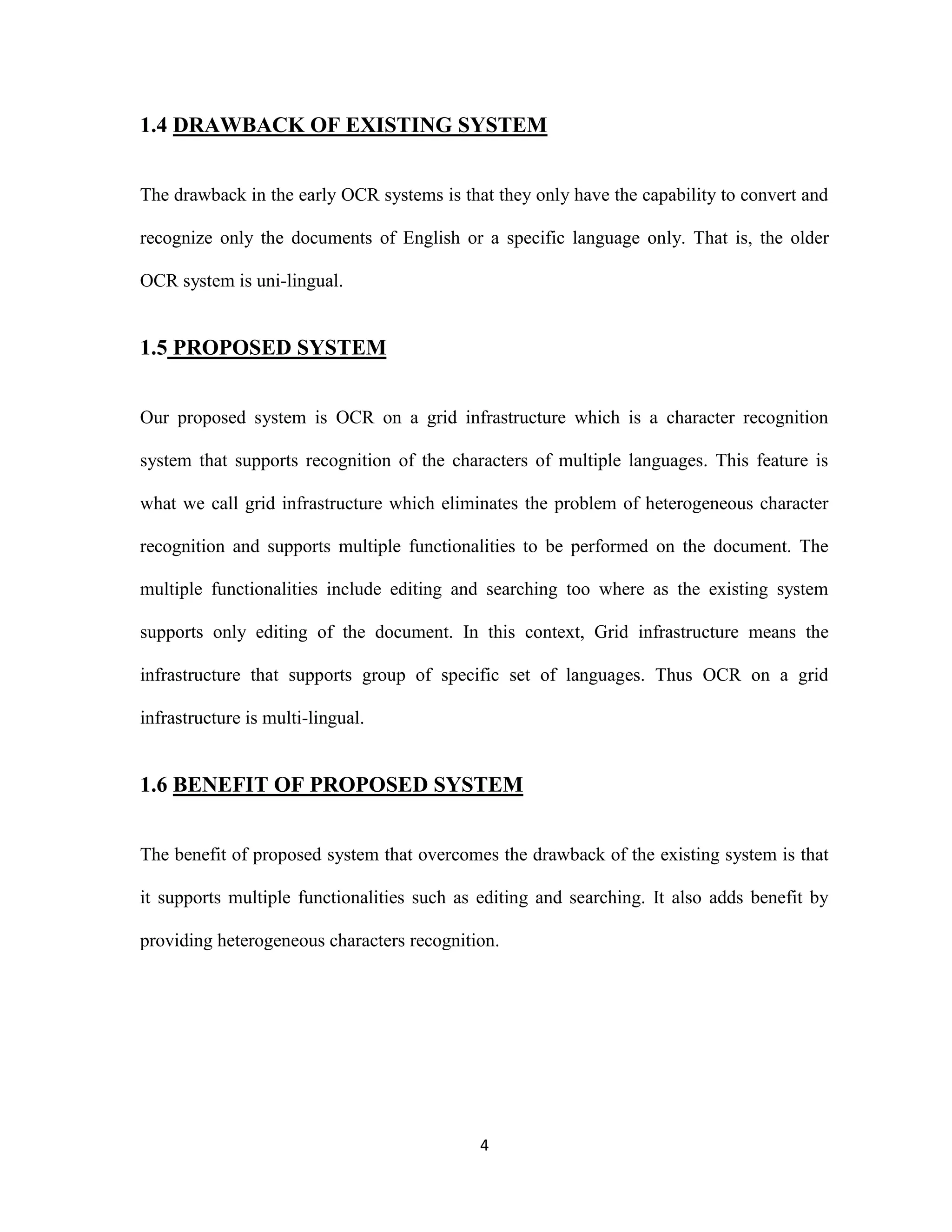 1.4 DRAWBACK OF EXISTING SYSTEM 
The drawback in the early OCR systems is that they only have the capability to convert and 
recognize only the documents of English or a specific language only. That is, the older 
4 
OCR system is uni-lingual. 
1.5 PROPOSED SYSTEM 
Our proposed system is OCR on a grid infrastructure which is a character recognition 
system that supports recognition of the characters of multiple languages. This feature is 
what we call grid infrastructure which eliminates the problem of heterogeneous character 
recognition and supports multiple functionalities to be performed on the document. The 
multiple functionalities include editing and searching too where as the existing system 
supports only editing of the document. In this context, Grid infrastructure means the 
infrastructure that supports group of specific set of languages. Thus OCR on a grid 
infrastructure is multi-lingual. 
1.6 BENEFIT OF PROPOSED SYSTEM 
The benefit of proposed system that overcomes the drawback of the existing system is that 
it supports multiple functionalities such as editing and searching. It also adds benefit by 
providing heterogeneous characters recognition. 
 