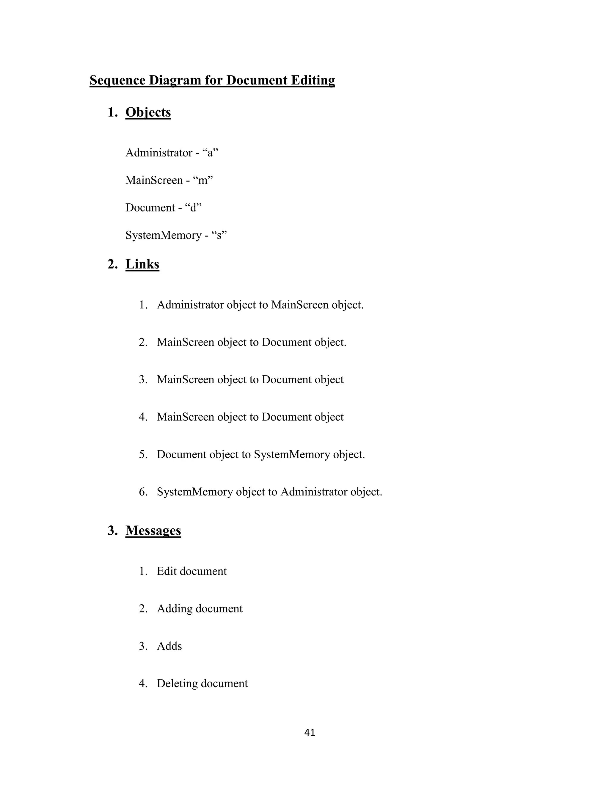 Sequence Diagram for Document Editing 
41 
1. Objects 
Administrator - “a” 
MainScreen - “m” 
Document - “d” 
SystemMemory - “s” 
2. Links 
1. Administrator object to MainScreen object. 
2. MainScreen object to Document object. 
3. MainScreen object to Document object 
4. MainScreen object to Document object 
5. Document object to SystemMemory object. 
6. SystemMemory object to Administrator object. 
3. Messages 
1. Edit document 
2. Adding document 
3. Adds 
4. Deleting document 
 