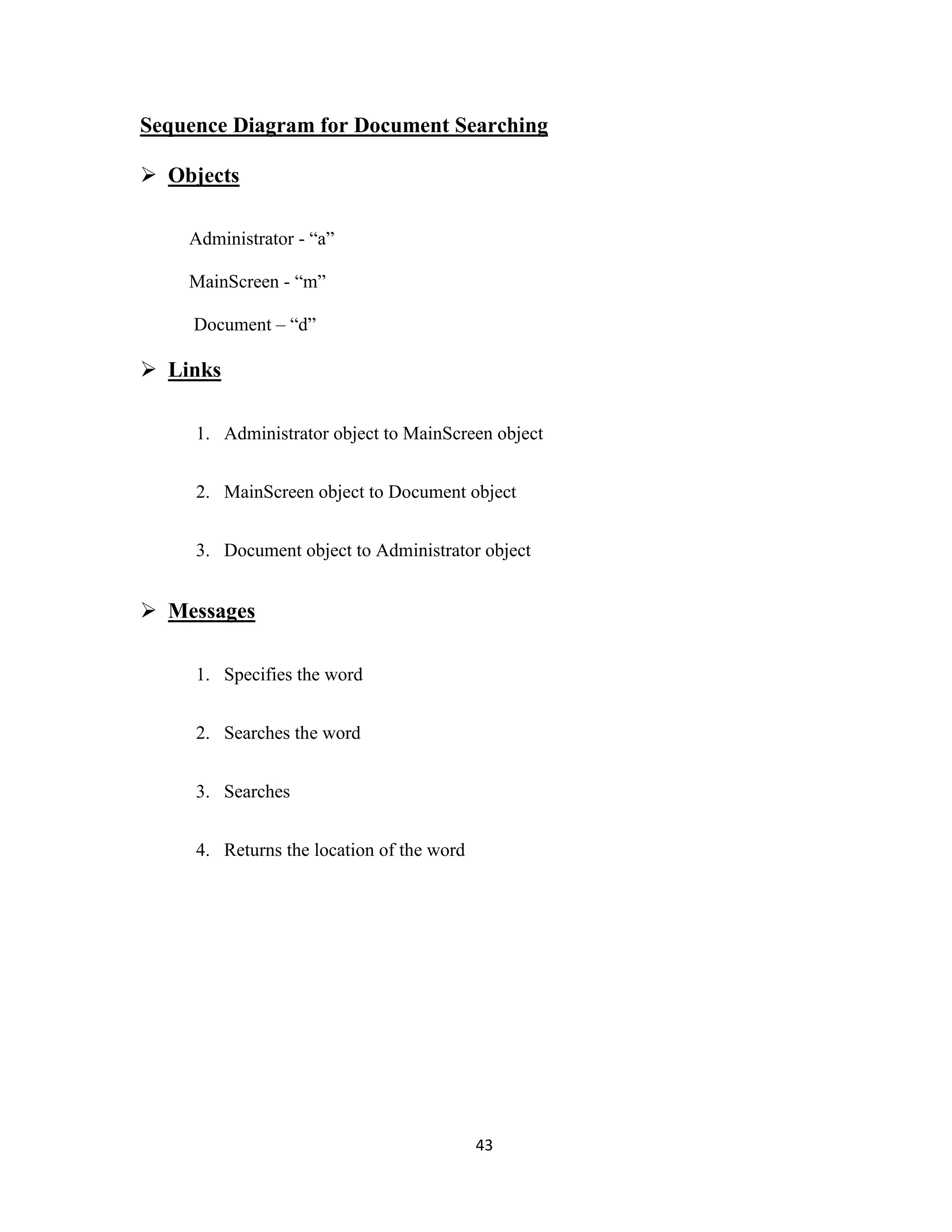 Sequence Diagram for Document Searching 
43 
 Objects 
Administrator - “a” 
MainScreen - “m” 
Document – “d” 
 Links 
1. Administrator object to MainScreen object 
2. MainScreen object to Document object 
3. Document object to Administrator object 
 Messages 
1. Specifies the word 
2. Searches the word 
3. Searches 
4. Returns the location of the word 
 
