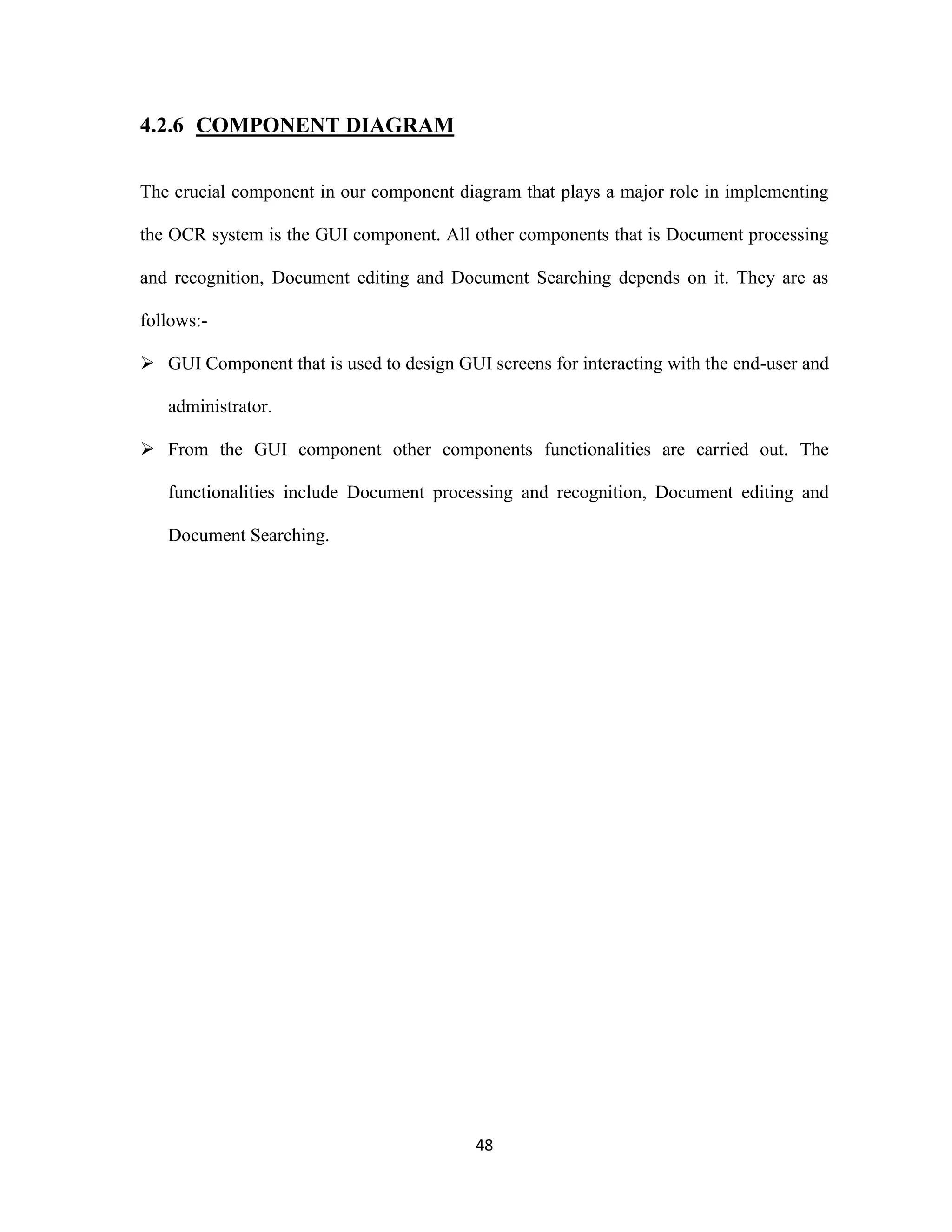 48 
4.2.6 COMPONENT DIAGRAM 
The crucial component in our component diagram that plays a major role in implementing 
the OCR system is the GUI component. All other components that is Document processing 
and recognition, Document editing and Document Searching depends on it. They are as 
follows:- 
 GUI Component that is used to design GUI screens for interacting with the end-user and 
administrator. 
 From the GUI component other components functionalities are carried out. The 
functionalities include Document processing and recognition, Document editing and 
Document Searching. 
 