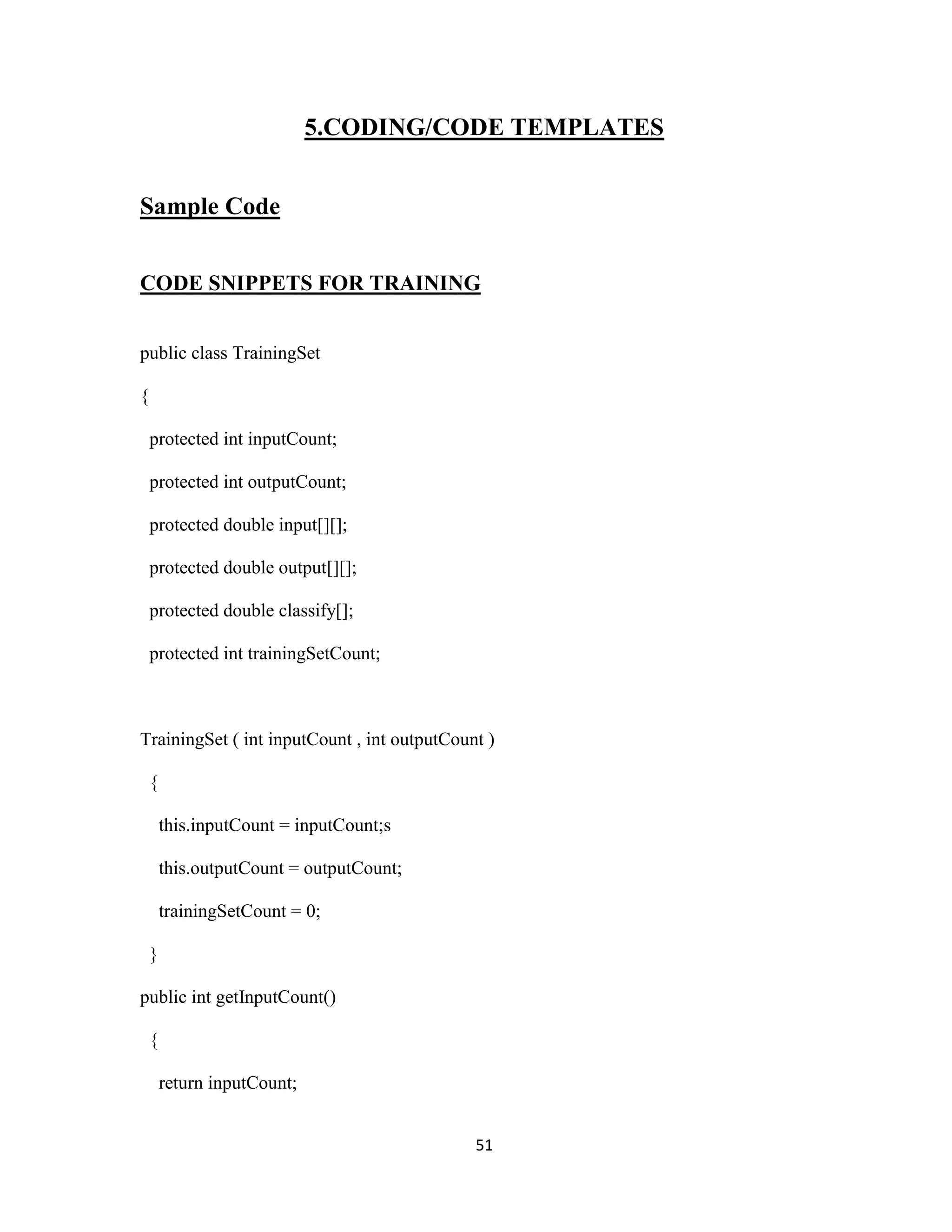5.CODING/CODE TEMPLATES 
51 
Sample Code 
CODE SNIPPETS FOR TRAINING 
public class TrainingSet 
{ 
protected int inputCount; 
protected int outputCount; 
protected double input[][]; 
protected double output[][]; 
protected double classify[]; 
protected int trainingSetCount; 
TrainingSet ( int inputCount , int outputCount ) 
{ 
this.inputCount = inputCount;s 
this.outputCount = outputCount; 
trainingSetCount = 0; 
} 
public int getInputCount() 
{ 
return inputCount; 
 