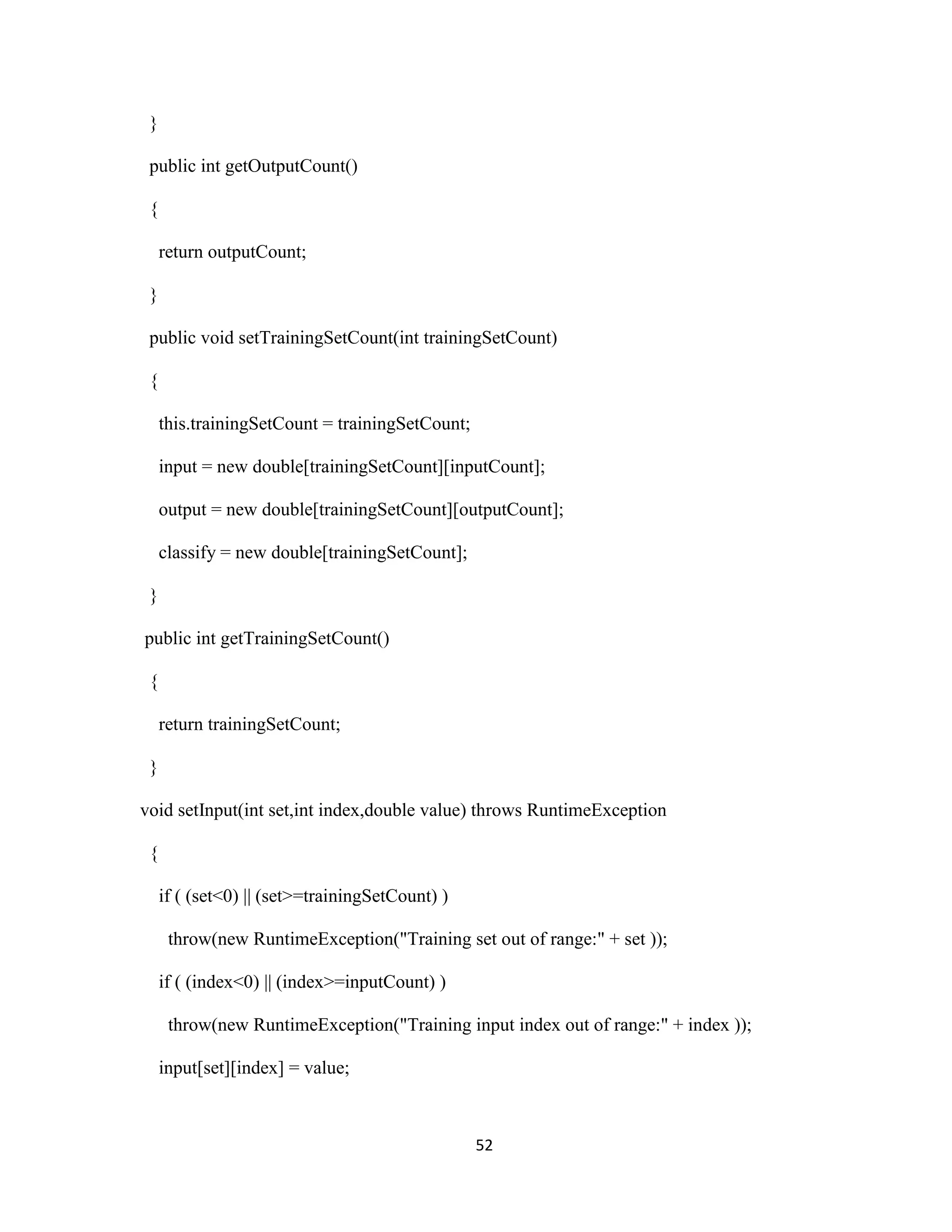 52 
} 
public int getOutputCount() 
{ 
return outputCount; 
} 
public void setTrainingSetCount(int trainingSetCount) 
{ 
this.trainingSetCount = trainingSetCount; 
input = new double[trainingSetCount][inputCount]; 
output = new double[trainingSetCount][outputCount]; 
classify = new double[trainingSetCount]; 
} 
public int getTrainingSetCount() 
{ 
return trainingSetCount; 
} 
void setInput(int set,int index,double value) throws RuntimeException 
{ 
if ( (set&lt;0) || (set&gt;=trainingSetCount) ) 
throw(new RuntimeException(&quot;Training set out of range:&quot; + set )); 
if ( (index&lt;0) || (index&gt;=inputCount) ) 
throw(new RuntimeException(&quot;Training input index out of range:&quot; + index )); 
input[set][index] = value; 
 