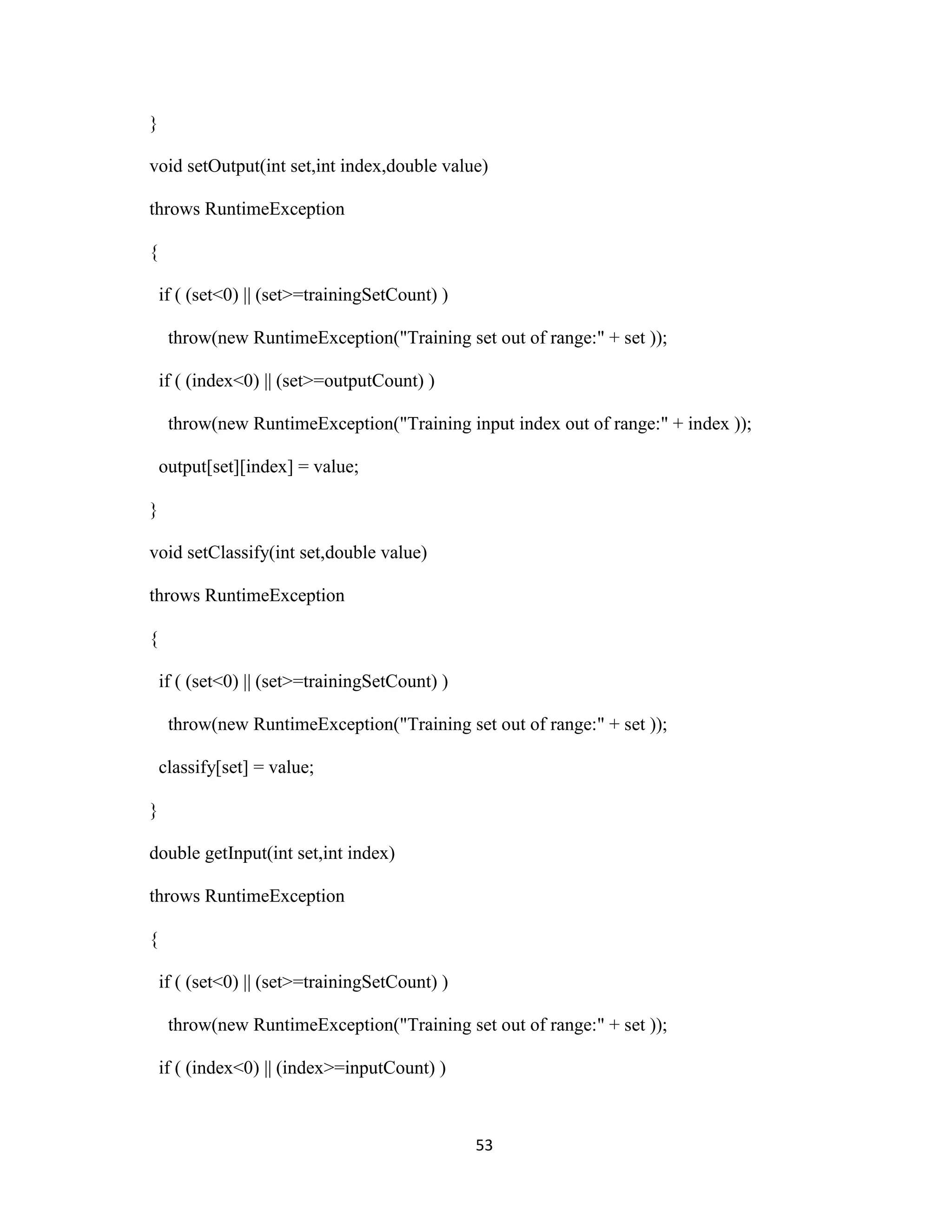53 
} 
void setOutput(int set,int index,double value) 
throws RuntimeException 
{ 
if ( (set&lt;0) || (set&gt;=trainingSetCount) ) 
throw(new RuntimeException(&quot;Training set out of range:&quot; + set )); 
if ( (index&lt;0) || (set&gt;=outputCount) ) 
throw(new RuntimeException(&quot;Training input index out of range:&quot; + index )); 
output[set][index] = value; 
} 
void setClassify(int set,double value) 
throws RuntimeException 
{ 
if ( (set&lt;0) || (set&gt;=trainingSetCount) ) 
throw(new RuntimeException(&quot;Training set out of range:&quot; + set )); 
classify[set] = value; 
} 
double getInput(int set,int index) 
throws RuntimeException 
{ 
if ( (set&lt;0) || (set&gt;=trainingSetCount) ) 
throw(new RuntimeException(&quot;Training set out of range:&quot; + set )); 
if ( (index&lt;0) || (index&gt;=inputCount) ) 
 