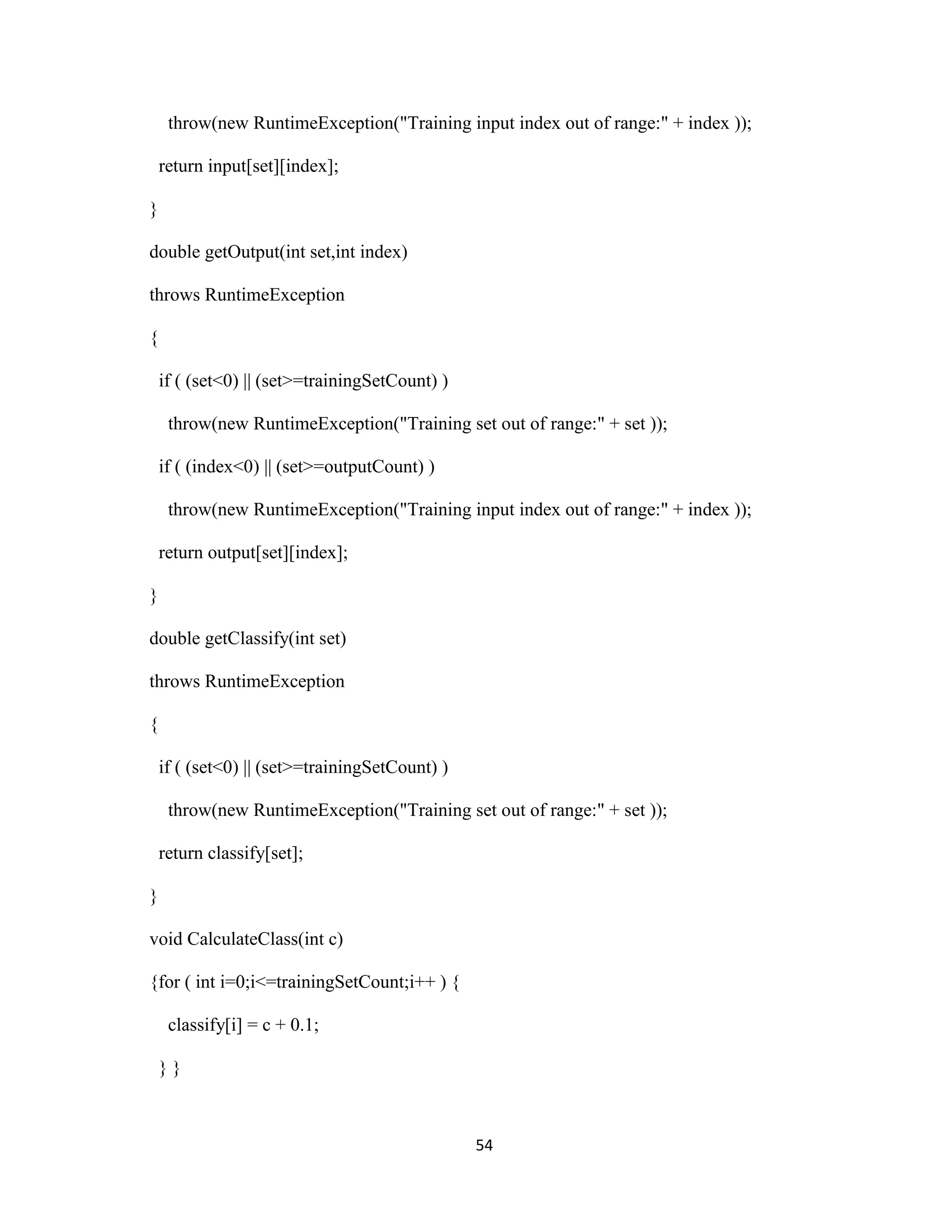 throw(new RuntimeException(&quot;Training input index out of range:&quot; + index )); 
54 
return input[set][index]; 
} 
double getOutput(int set,int index) 
throws RuntimeException 
{ 
if ( (set&lt;0) || (set&gt;=trainingSetCount) ) 
throw(new RuntimeException(&quot;Training set out of range:&quot; + set )); 
if ( (index&lt;0) || (set&gt;=outputCount) ) 
throw(new RuntimeException(&quot;Training input index out of range:&quot; + index )); 
return output[set][index]; 
} 
double getClassify(int set) 
throws RuntimeException 
{ 
if ( (set&lt;0) || (set&gt;=trainingSetCount) ) 
throw(new RuntimeException(&quot;Training set out of range:&quot; + set )); 
return classify[set]; 
} 
void CalculateClass(int c) 
{for ( int i=0;i&lt;=trainingSetCount;i++ ) { 
classify[i] = c + 0.1; 
} } 
 