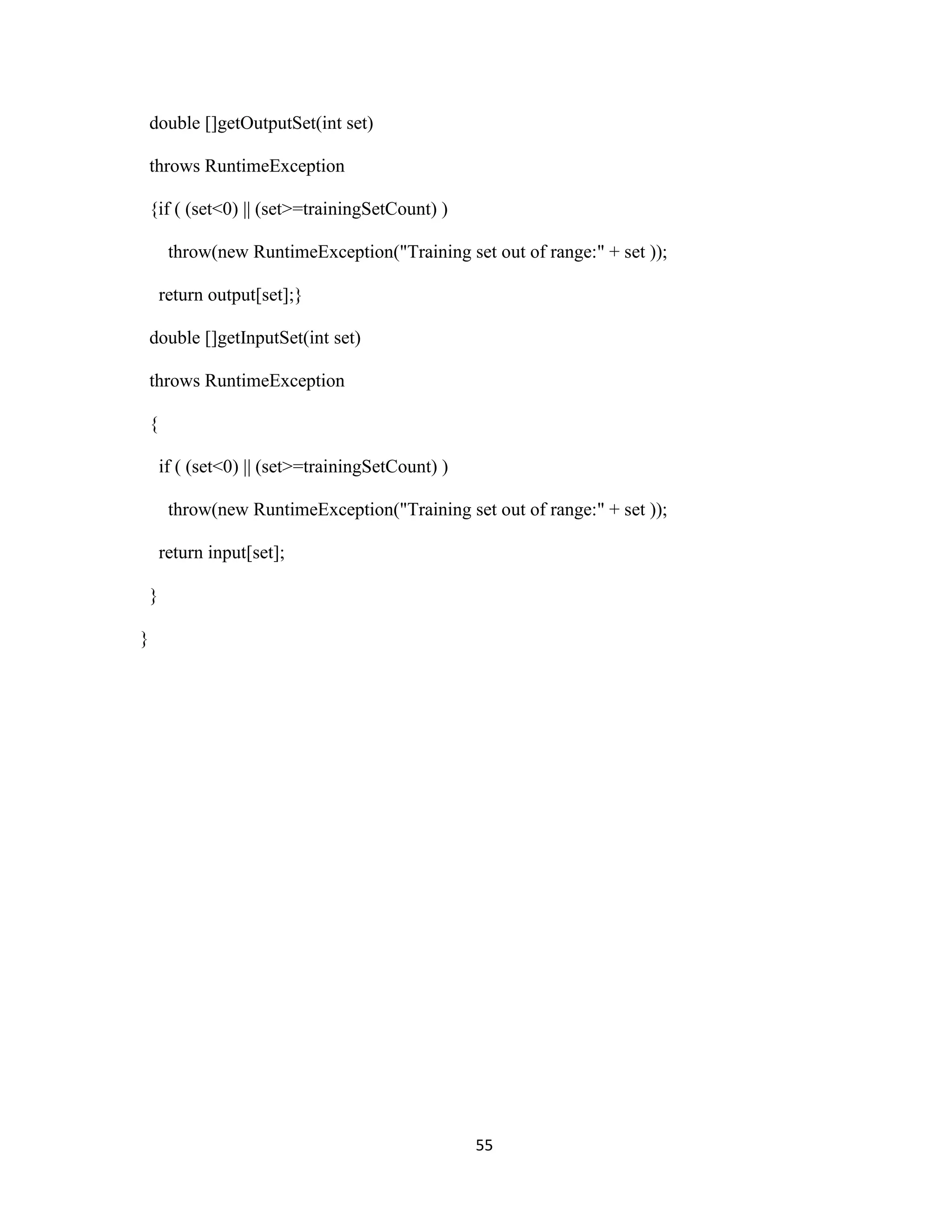 55 
double []getOutputSet(int set) 
throws RuntimeException 
{if ( (set&lt;0) || (set&gt;=trainingSetCount) ) 
throw(new RuntimeException(&quot;Training set out of range:&quot; + set )); 
return output[set];} 
double []getInputSet(int set) 
throws RuntimeException 
{ 
if ( (set&lt;0) || (set&gt;=trainingSetCount) ) 
throw(new RuntimeException(&quot;Training set out of range:&quot; + set )); 
return input[set]; 
} 
} 
 