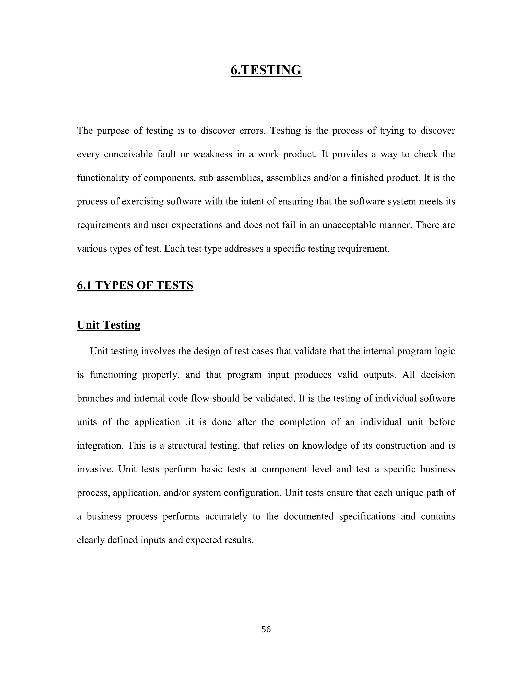 6.TESTING 
The purpose of testing is to discover errors. Testing is the process of trying to discover 
every conceivable fault or weakness in a work product. It provides a way to check the 
functionality of components, sub assemblies, assemblies and/or a finished product. It is the 
process of exercising software with the intent of ensuring that the software system meets its 
requirements and user expectations and does not fail in an unacceptable manner. There are 
various types of test. Each test type addresses a specific testing requirement. 
56 
6.1 TYPES OF TESTS 
Unit Testing 
Unit testing involves the design of test cases that validate that the internal program logic 
is functioning properly, and that program input produces valid outputs. All decision 
branches and internal code flow should be validated. It is the testing of individual software 
units of the application .it is done after the completion of an individual unit before 
integration. This is a structural testing, that relies on knowledge of its construction and is 
invasive. Unit tests perform basic tests at component level and test a specific business 
process, application, and/or system configuration. Unit tests ensure that each unique path of 
a business process performs accurately to the documented specifications and contains 
clearly defined inputs and expected results. 
 