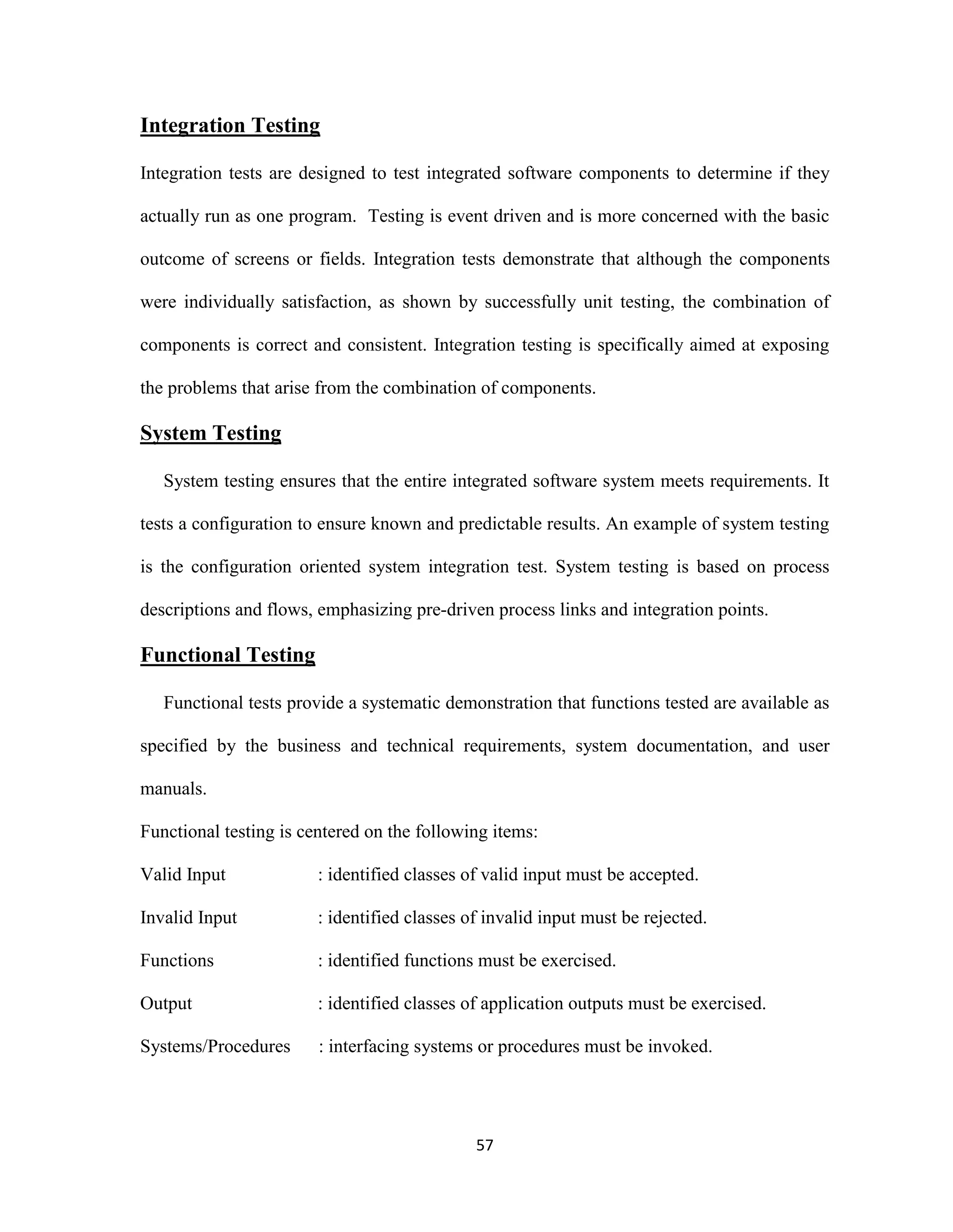 57 
Integration Testing 
Integration tests are designed to test integrated software components to determine if they 
actually run as one program. Testing is event driven and is more concerned with the basic 
outcome of screens or fields. Integration tests demonstrate that although the components 
were individually satisfaction, as shown by successfully unit testing, the combination of 
components is correct and consistent. Integration testing is specifically aimed at exposing 
the problems that arise from the combination of components. 
System Testing 
System testing ensures that the entire integrated software system meets requirements. It 
tests a configuration to ensure known and predictable results. An example of system testing 
is the configuration oriented system integration test. System testing is based on process 
descriptions and flows, emphasizing pre-driven process links and integration points. 
Functional Testing 
Functional tests provide a systematic demonstration that functions tested are available as 
specified by the business and technical requirements, system documentation, and user 
manuals. 
Functional testing is centered on the following items: 
Valid Input : identified classes of valid input must be accepted. 
Invalid Input : identified classes of invalid input must be rejected. 
Functions : identified functions must be exercised. 
Output : identified classes of application outputs must be exercised. 
Systems/Procedures : interfacing systems or procedures must be invoked. 
 