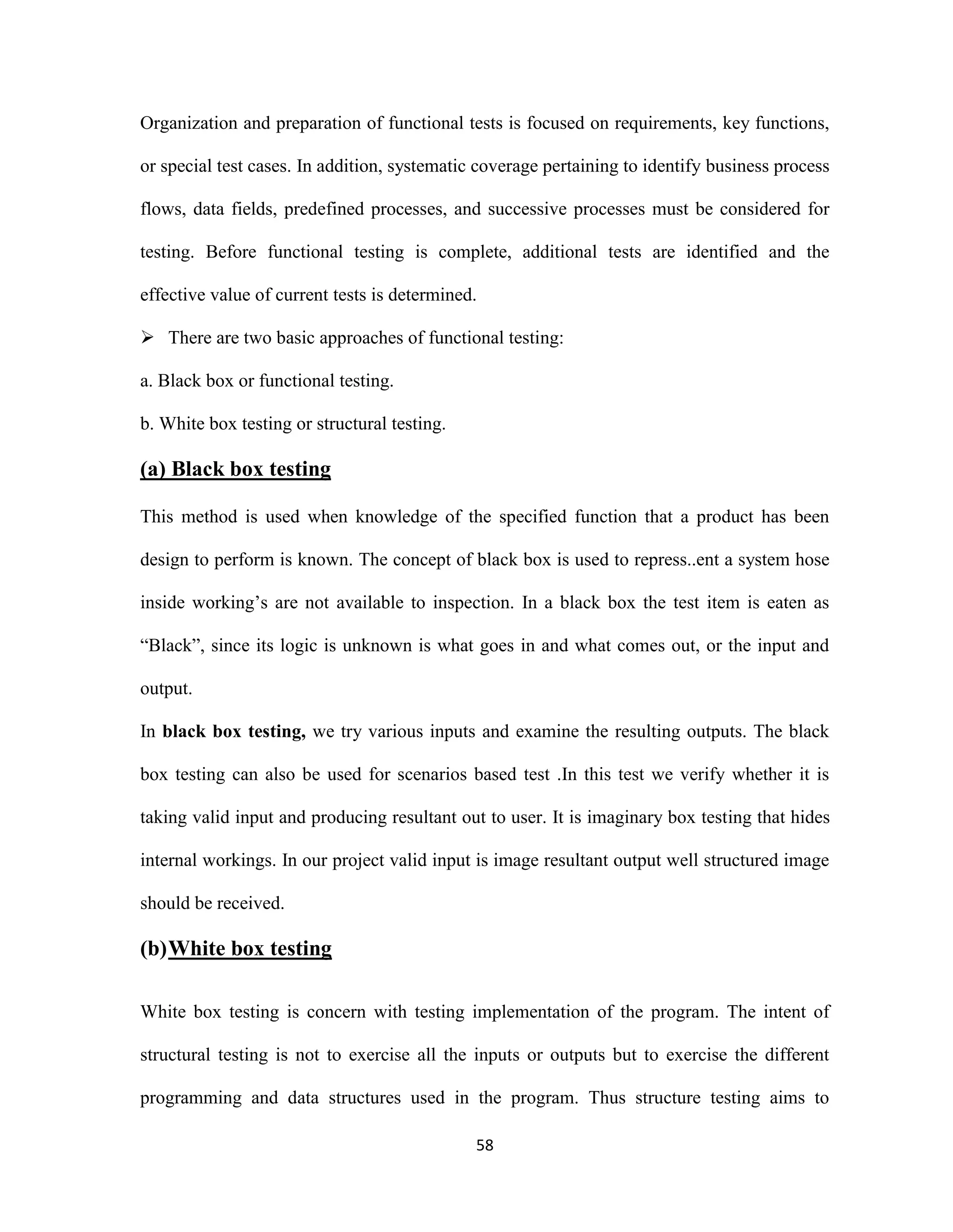 Organization and preparation of functional tests is focused on requirements, key functions, 
or special test cases. In addition, systematic coverage pertaining to identify business process 
flows, data fields, predefined processes, and successive processes must be considered for 
testing. Before functional testing is complete, additional tests are identified and the 
effective value of current tests is determined. 
 There are two basic approaches of functional testing: 
58 
a. Black box or functional testing. 
b. White box testing or structural testing. 
(a) Black box testing 
This method is used when knowledge of the specified function that a product has been 
design to perform is known. The concept of black box is used to repress..ent a system hose 
inside working’s are not available to inspection. In a black box the test item is eaten as 
“Black”, since its logic is unknown is what goes in and what comes out, or the input and 
output. 
In black box testing, we try various inputs and examine the resulting outputs. The black 
box testing can also be used for scenarios based test .In this test we verify whether it is 
taking valid input and producing resultant out to user. It is imaginary box testing that hides 
internal workings. In our project valid input is image resultant output well structured image 
should be received. 
(b) White box testing 
White box testing is concern with testing implementation of the program. The intent of 
structural testing is not to exercise all the inputs or outputs but to exercise the different 
programming and data structures used in the program. Thus structure testing aims to 
 