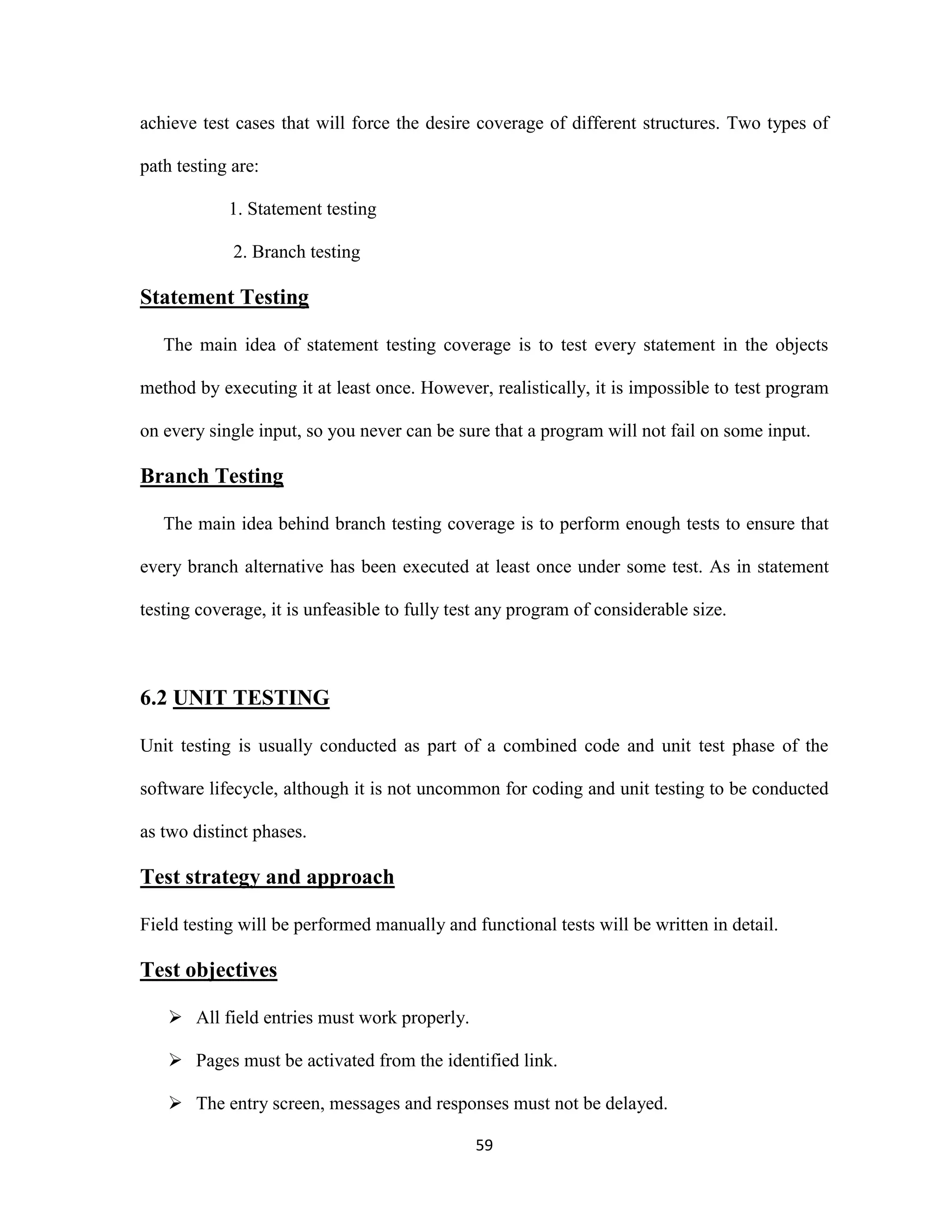 achieve test cases that will force the desire coverage of different structures. Two types of 
59 
path testing are: 
1. Statement testing 
2. Branch testing 
Statement Testing 
The main idea of statement testing coverage is to test every statement in the objects 
method by executing it at least once. However, realistically, it is impossible to test program 
on every single input, so you never can be sure that a program will not fail on some input. 
Branch Testing 
The main idea behind branch testing coverage is to perform enough tests to ensure that 
every branch alternative has been executed at least once under some test. As in statement 
testing coverage, it is unfeasible to fully test any program of considerable size. 
6.2 UNIT TESTING 
Unit testing is usually conducted as part of a combined code and unit test phase of the 
software lifecycle, although it is not uncommon for coding and unit testing to be conducted 
as two distinct phases. 
Test strategy and approach 
Field testing will be performed manually and functional tests will be written in detail. 
Test objectives 
 All field entries must work properly. 
 Pages must be activated from the identified link. 
 The entry screen, messages and responses must not be delayed. 
 