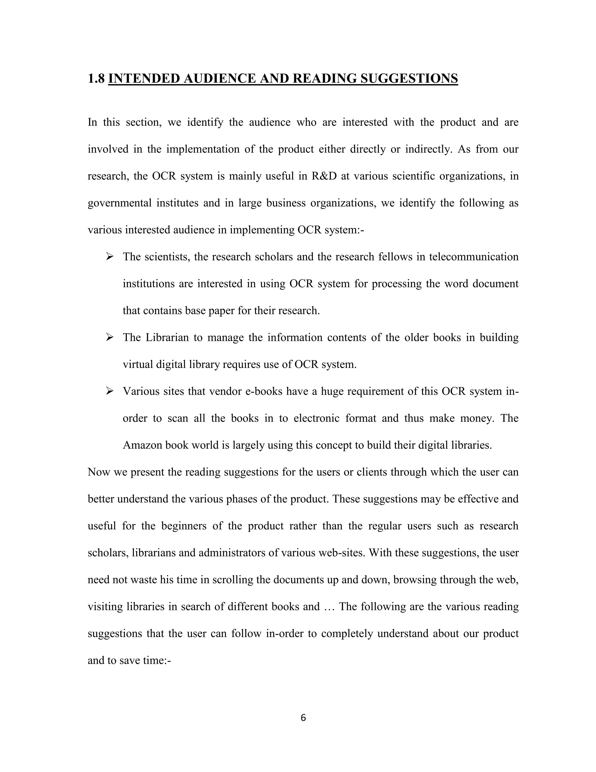 1.8 INTENDED AUDIENCE AND READING SUGGESTIONS 
In this section, we identify the audience who are interested with the product and are 
involved in the implementation of the product either directly or indirectly. As from our 
research, the OCR system is mainly useful in R&amp;D at various scientific organizations, in 
governmental institutes and in large business organizations, we identify the following as 
various interested audience in implementing OCR system:- 
 The scientists, the research scholars and the research fellows in telecommunication 
institutions are interested in using OCR system for processing the word document 
that contains base paper for their research. 
 The Librarian to manage the information contents of the older books in building 
virtual digital library requires use of OCR system. 
 Various sites that vendor e-books have a huge requirement of this OCR system in-order 
to scan all the books in to electronic format and thus make money. The 
Amazon book world is largely using this concept to build their digital libraries. 
Now we present the reading suggestions for the users or clients through which the user can 
better understand the various phases of the product. These suggestions may be effective and 
useful for the beginners of the product rather than the regular users such as research 
scholars, librarians and administrators of various web-sites. With these suggestions, the user 
need not waste his time in scrolling the documents up and down, browsing through the web, 
visiting libraries in search of different books and … The following are the various reading 
suggestions that the user can follow in-order to completely understand about our product 
6 
and to save time:- 
 