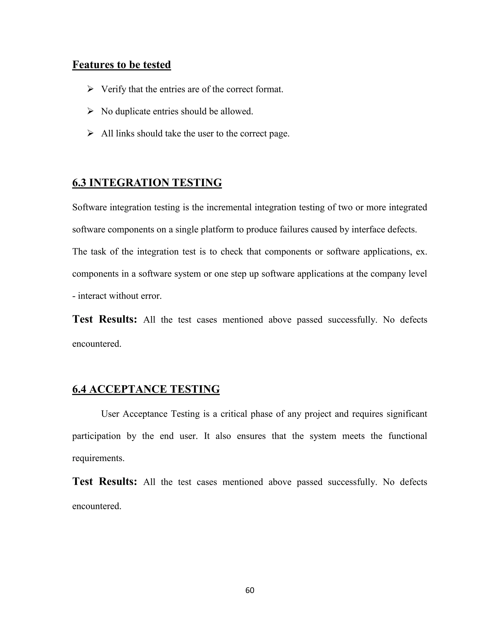 60 
Features to be tested 
 Verify that the entries are of the correct format. 
 No duplicate entries should be allowed. 
 All links should take the user to the correct page. 
6.3 INTEGRATION TESTING 
Software integration testing is the incremental integration testing of two or more integrated 
software components on a single platform to produce failures caused by interface defects. 
The task of the integration test is to check that components or software applications, ex. 
components in a software system or one step up software applications at the company level 
- interact without error. 
Test Results: All the test cases mentioned above passed successfully. No defects 
encountered. 
6.4 ACCEPTANCE TESTING 
User Acceptance Testing is a critical phase of any project and requires significant 
participation by the end user. It also ensures that the system meets the functional 
requirements. 
Test Results: All the test cases mentioned above passed successfully. No defects 
encountered. 
 