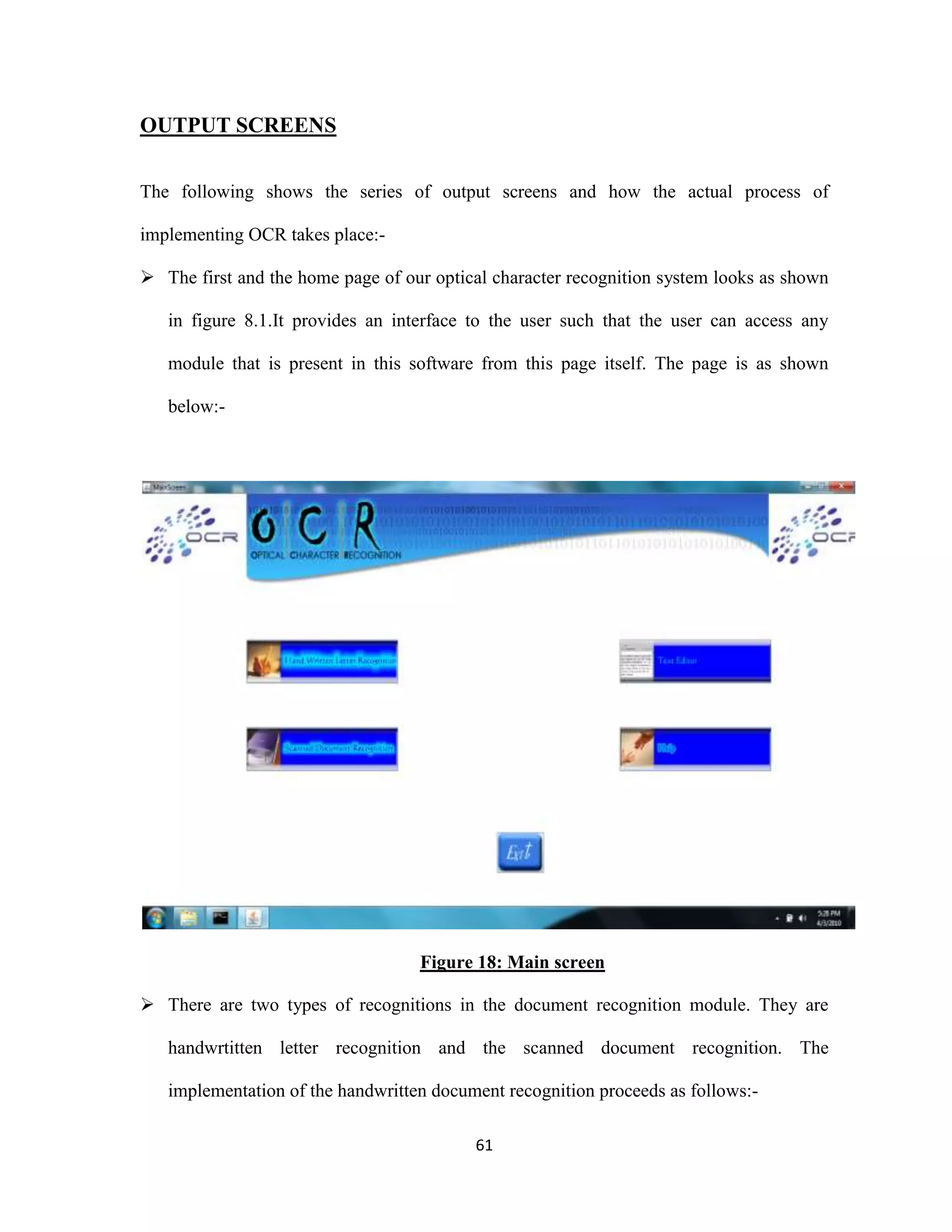 61 
OUTPUT SCREENS 
The following shows the series of output screens and how the actual process of 
implementing OCR takes place:- 
 The first and the home page of our optical character recognition system looks as shown 
in figure 8.1.It provides an interface to the user such that the user can access any 
module that is present in this software from this page itself. The page is as shown 
below:- 
Figure 18: Main screen 
 There are two types of recognitions in the document recognition module. They are 
handwrtitten letter recognition and the scanned document recognition. The 
implementation of the handwritten document recognition proceeds as follows:- 
 