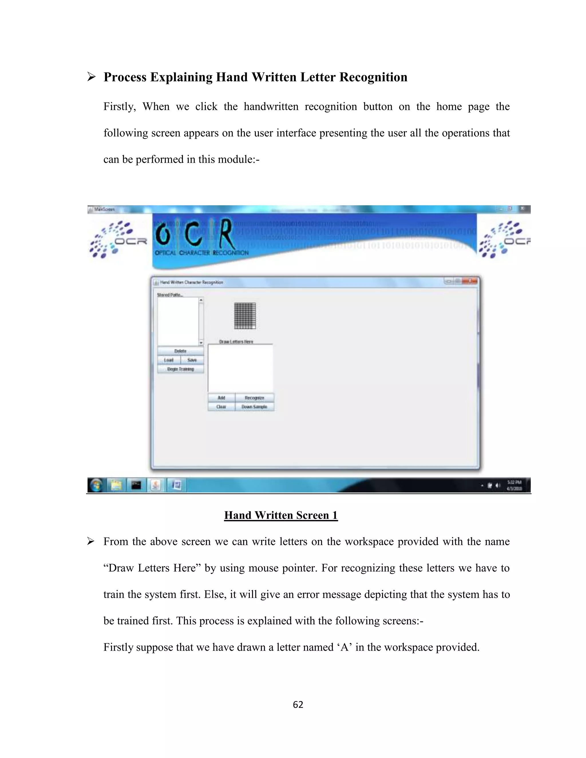  Process Explaining Hand Written Letter Recognition 
Firstly, When we click the handwritten recognition button on the home page the 
following screen appears on the user interface presenting the user all the operations that 
62 
can be performed in this module:- 
Hand Written Screen 1 
 From the above screen we can write letters on the workspace provided with the name 
“Draw Letters Here” by using mouse pointer. For recognizing these letters we have to 
train the system first. Else, it will give an error message depicting that the system has to 
be trained first. This process is explained with the following screens:- 
Firstly suppose that we have drawn a letter named ‘A’ in the workspace provided. 
 