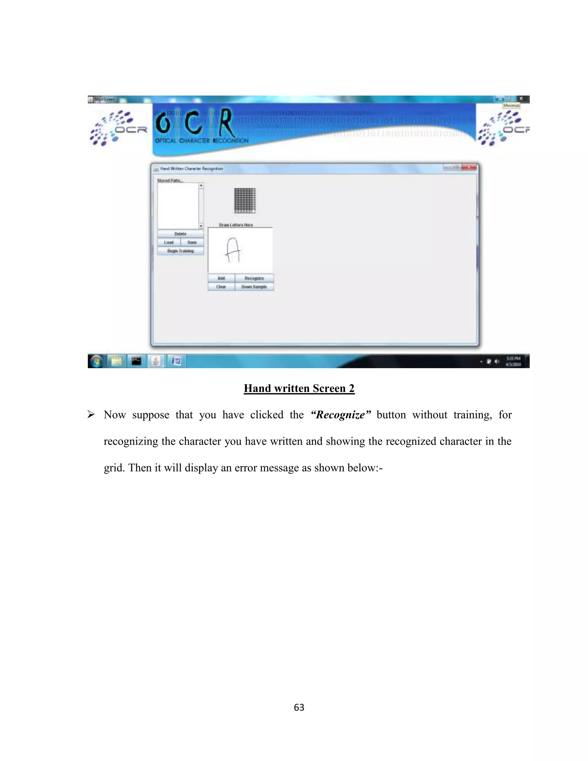 Hand written Screen 2 
 Now suppose that you have clicked the “Recognize” button without training, for 
recognizing the character you have written and showing the recognized character in the 
grid. Then it will display an error message as shown below:- 
63 
 