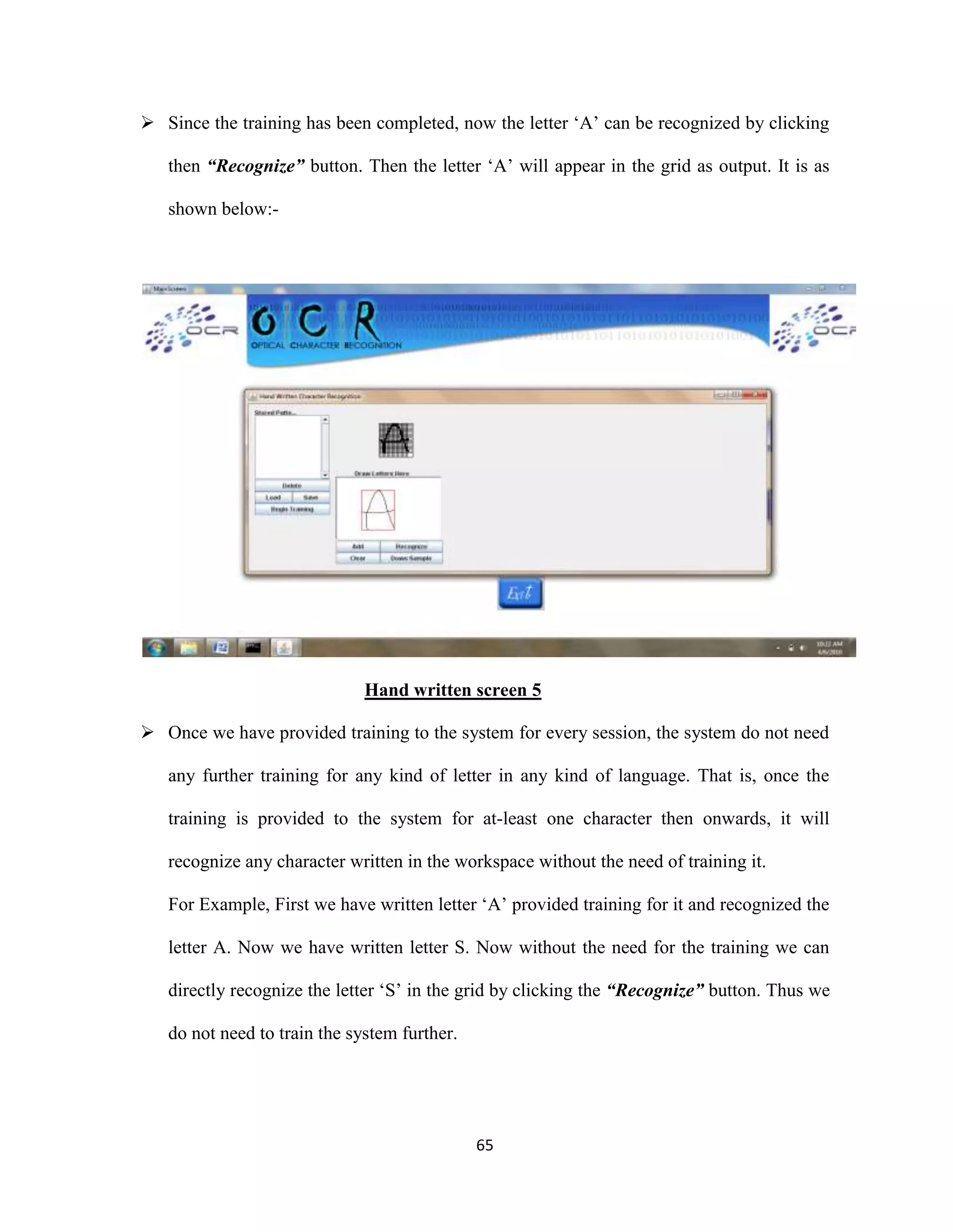  Since the training has been completed, now the letter ‘A’ can be recognized by clicking 
then “Recognize” button. Then the letter ‘A’ will appear in the grid as output. It is as 
65 
shown below:- 
Hand written screen 5 
 Once we have provided training to the system for every session, the system do not need 
any further training for any kind of letter in any kind of language. That is, once the 
training is provided to the system for at-least one character then onwards, it will 
recognize any character written in the workspace without the need of training it. 
For Example, First we have written letter ‘A’ provided training for it and recognized the 
letter A. Now we have written letter S. Now without the need for the training we can 
directly recognize the letter ‘S’ in the grid by clicking the “Recognize” button. Thus we 
do not need to train the system further. 
 