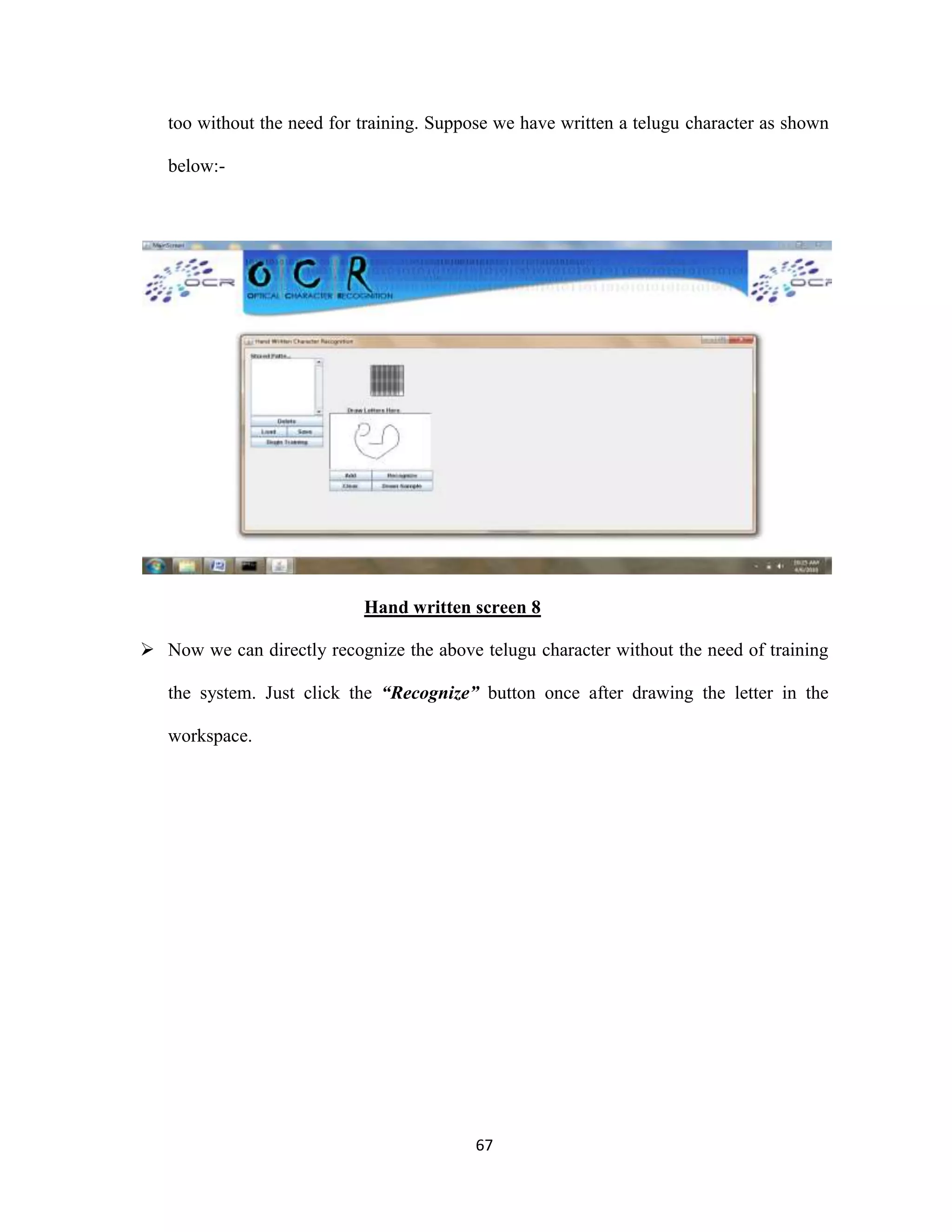 too without the need for training. Suppose we have written a telugu character as shown 
67 
below:- 
Hand written screen 8 
 Now we can directly recognize the above telugu character without the need of training 
the system. Just click the “Recognize” button once after drawing the letter in the 
workspace. 
 