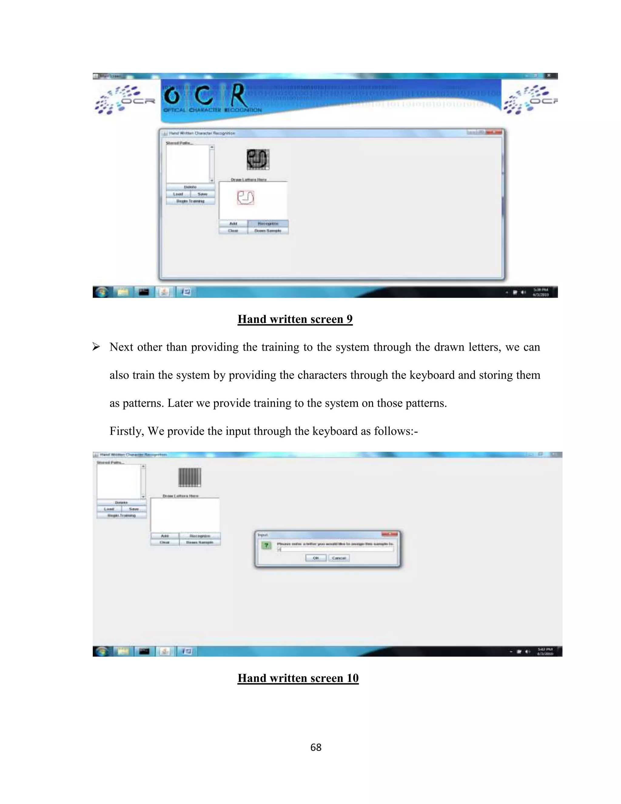 Hand written screen 9 
 Next other than providing the training to the system through the drawn letters, we can 
also train the system by providing the characters through the keyboard and storing them 
as patterns. Later we provide training to the system on those patterns. 
Firstly, We provide the input through the keyboard as follows:- 
Hand written screen 10 
68 
 