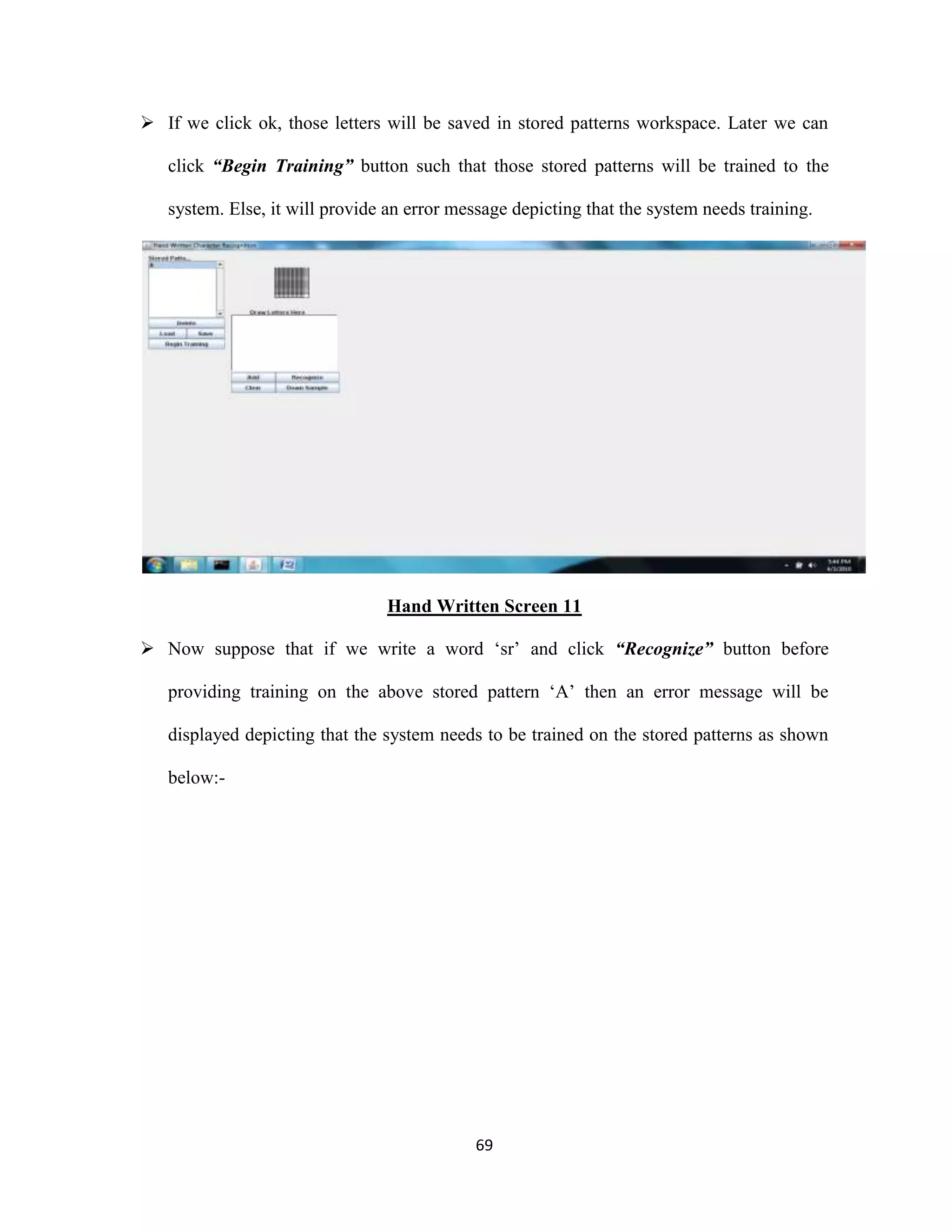 If we click ok, those letters will be saved in stored patterns workspace. Later we can 
click “Begin Training” button such that those stored patterns will be trained to the 
system. Else, it will provide an error message depicting that the system needs training. 
Hand Written Screen 11 
 Now suppose that if we write a word ‘sr’ and click “Recognize” button before 
providing training on the above stored pattern ‘A’ then an error message will be 
displayed depicting that the system needs to be trained on the stored patterns as shown 
69 
below:- 
 