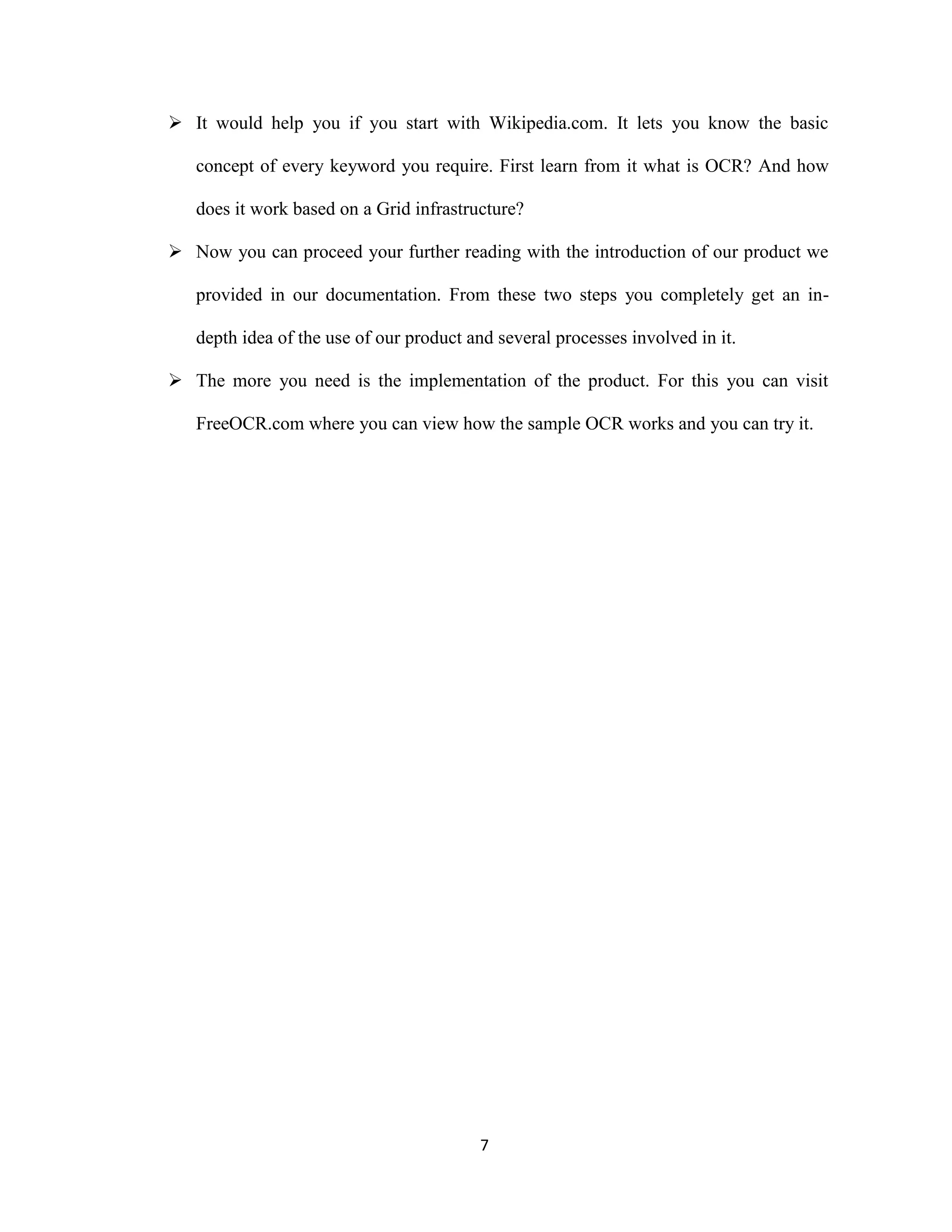  It would help you if you start with Wikipedia.com. It lets you know the basic 
concept of every keyword you require. First learn from it what is OCR? And how 
does it work based on a Grid infrastructure? 
 Now you can proceed your further reading with the introduction of our product we 
provided in our documentation. From these two steps you completely get an in-depth 
idea of the use of our product and several processes involved in it. 
 The more you need is the implementation of the product. For this you can visit 
FreeOCR.com where you can view how the sample OCR works and you can try it. 
7 
 