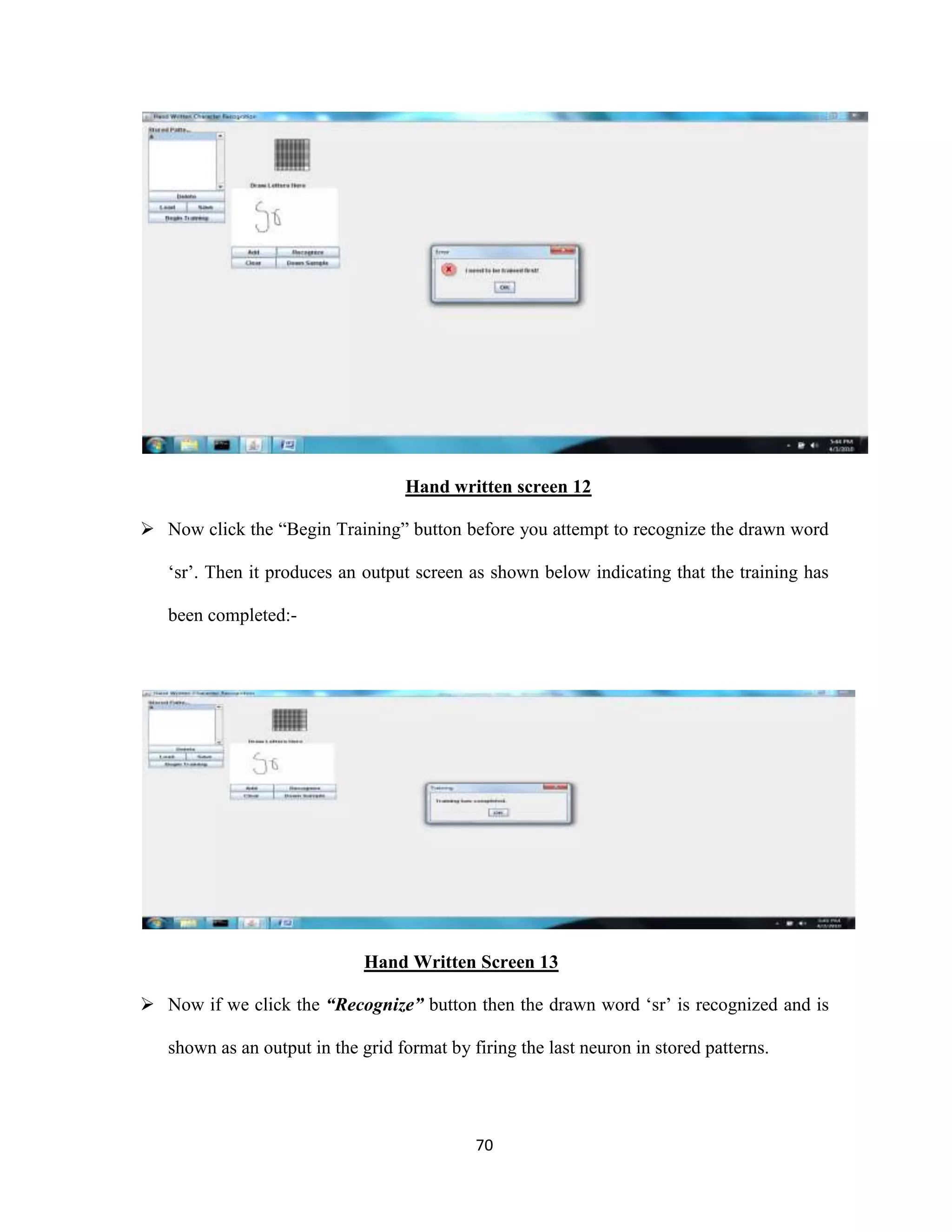 Hand written screen 12 
 Now click the “Begin Training” button before you attempt to recognize the drawn word 
‘sr’. Then it produces an output screen as shown below indicating that the training has 
70 
been completed:- 
Hand Written Screen 13 
 Now if we click the “Recognize” button then the drawn word ‘sr’ is recognized and is 
shown as an output in the grid format by firing the last neuron in stored patterns. 
 