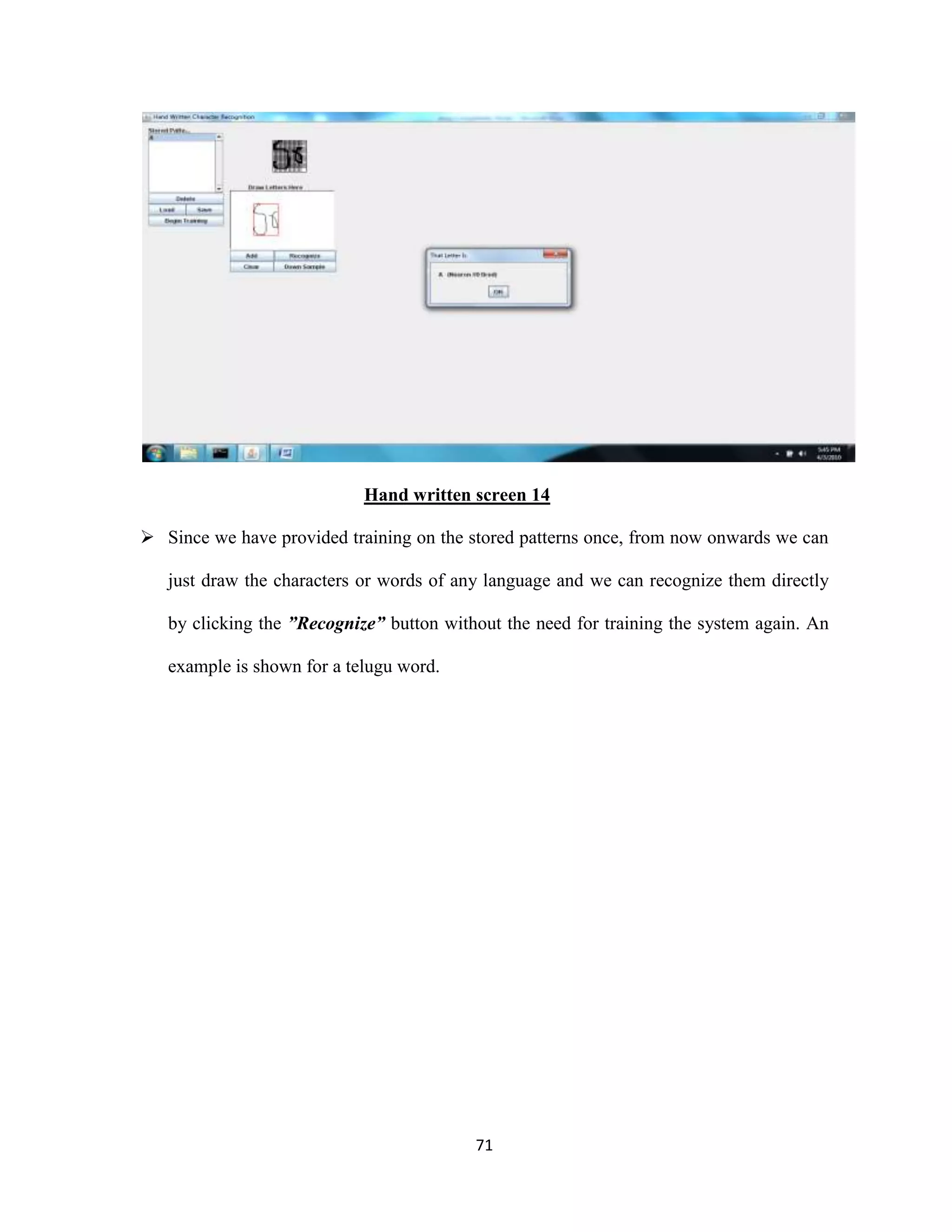 Hand written screen 14 
 Since we have provided training on the stored patterns once, from now onwards we can 
just draw the characters or words of any language and we can recognize them directly 
by clicking the ”Recognize” button without the need for training the system again. An 
71 
example is shown for a telugu word. 
 