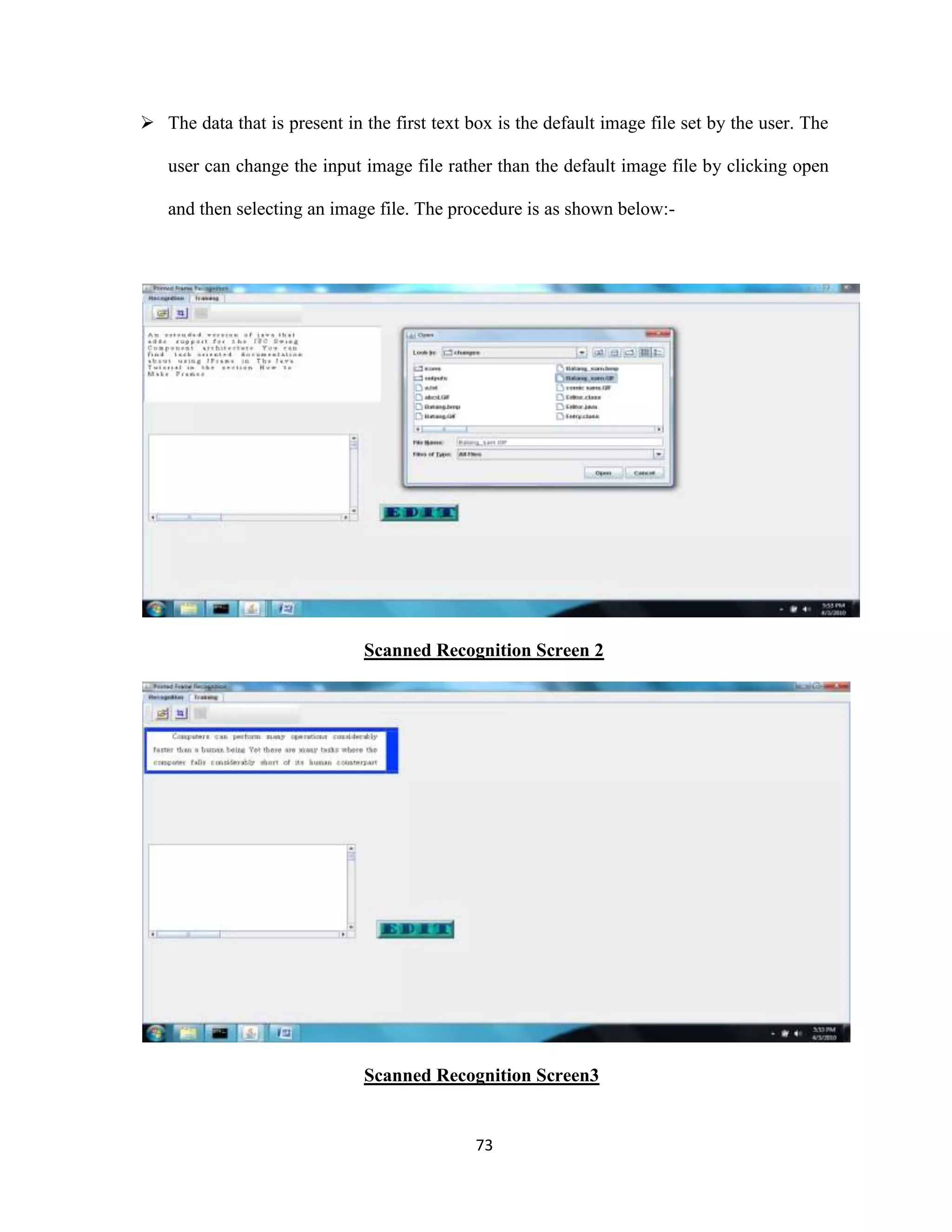  The data that is present in the first text box is the default image file set by the user. The 
user can change the input image file rather than the default image file by clicking open 
and then selecting an image file. The procedure is as shown below:- 
Scanned Recognition Screen 2 
Scanned Recognition Screen3 
73 
 
