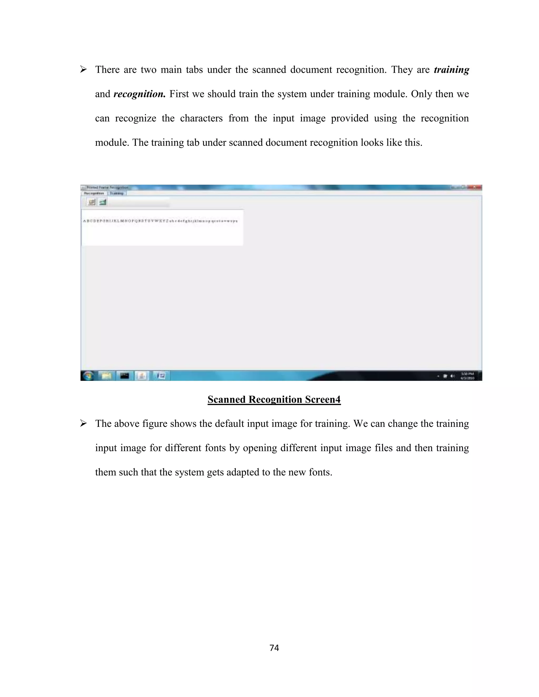  There are two main tabs under the scanned document recognition. They are training 
and recognition. First we should train the system under training module. Only then we 
can recognize the characters from the input image provided using the recognition 
module. The training tab under scanned document recognition looks like this. 
Scanned Recognition Screen4 
 The above figure shows the default input image for training. We can change the training 
input image for different fonts by opening different input image files and then training 
them such that the system gets adapted to the new fonts. 
74 
 